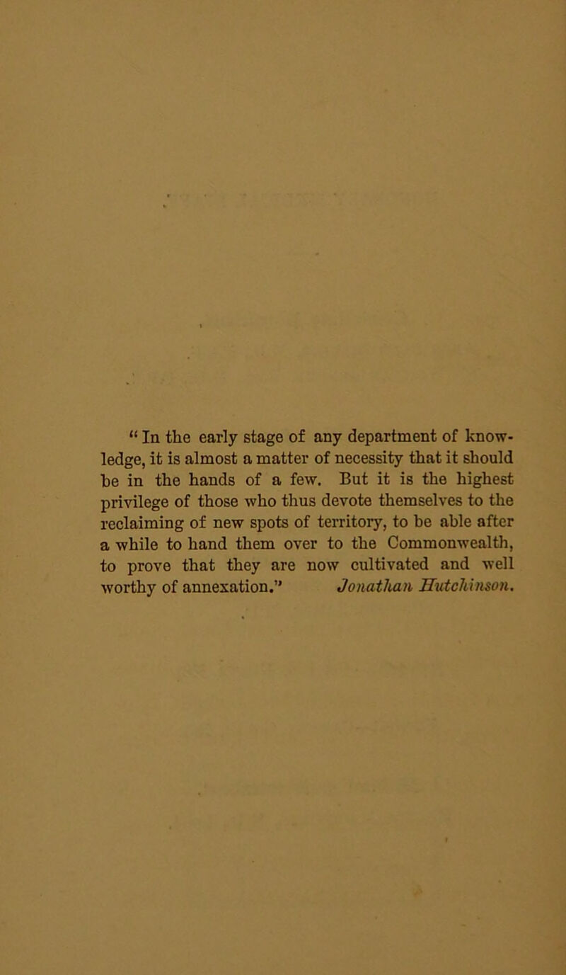 “ In the early stage of any department of know- ledge, it is almost a matter of necessity that it should he in the hands of a few. But it is the highest privilege of those who thus devote themselves to the reclaiming of new spots of territory, to be able after a while to hand them over to the Commonwealth, to prove that they are now cultivated and well worthy of annexation.” Jonathan Hutchinson.