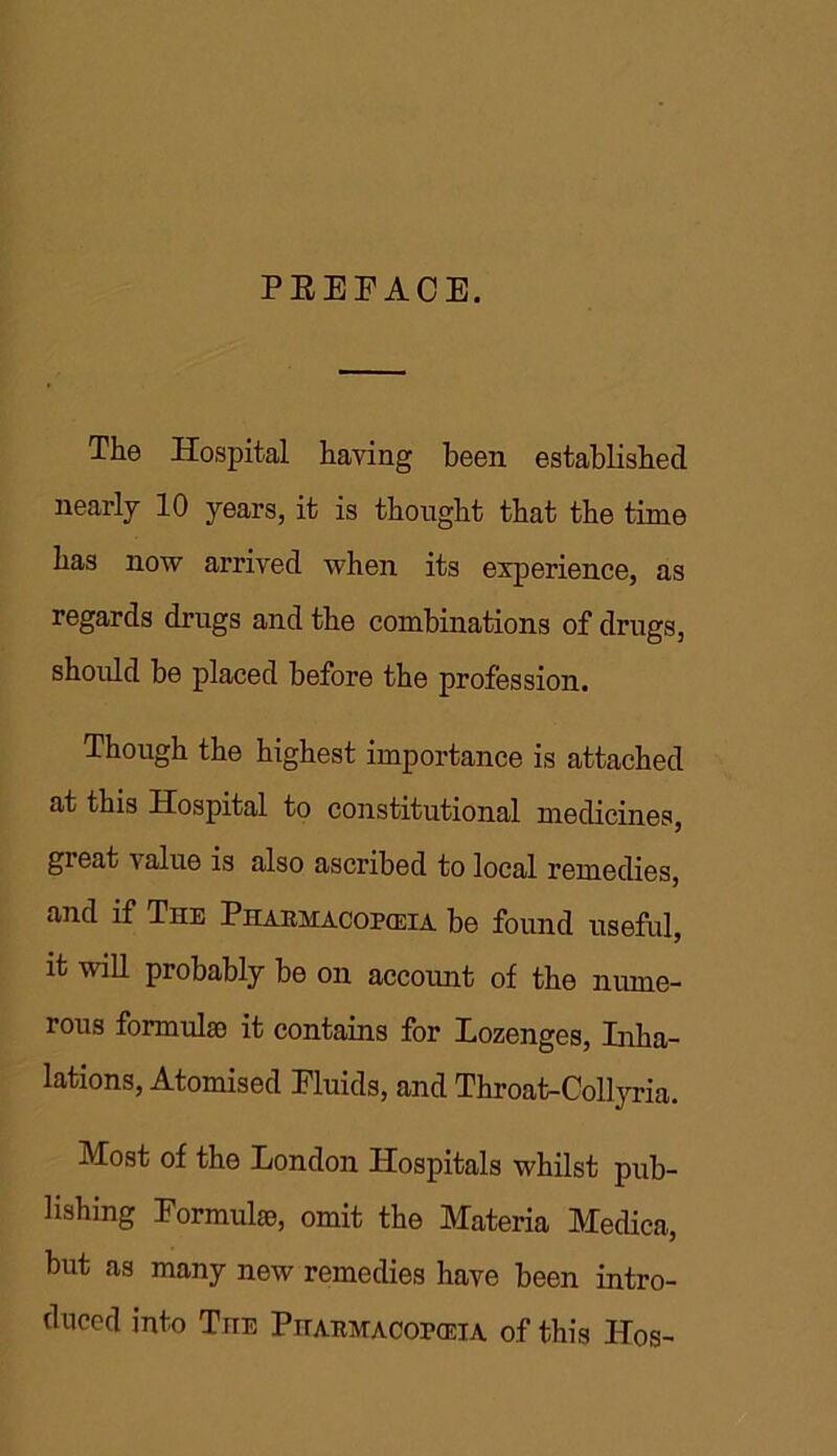 PKEFACE. The Hospital having been established nearly 10 years, it is thought that the time has now arrived when its experience, as regards drugs and the combinations of drugs, should be placed before the profession. Though the highest importance is attached at this Hospital to constitutional medicines, gi eat value is also ascribed to local remedies, and if The Phaemacopceia be found useful, it will probably be on account of the nume- rous formulae it contains for Lozenges, Inha- lations, Atomised Fluids, and Throat-Collyria. Most of the London Hospitals whilst pub- lishing Formulae, omit the Materia Medica, but as many new remedies have been intro- duced into The Pitabmacop(eia of this IIos-