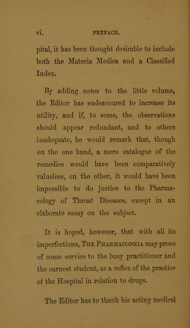 pital, it has been thought desirable to include both the Materia Medica and a Classified Index. By adding notes to the little volume, the Editor has endeavoured to increase its utility, and if, to some, the observations should appear redundant, and to others inadequate, he would remark that, though on the one hand, a mere catalogue of the remedies would have been comparatively valueless, on the other, it would have been impossible to do justice to the Pharma- cology of Throat Diseases, except in an elaborate essay on the subject. It is hoped, however, that with all its imperfections, Tiie Piiaejiacopceia may prove of some service to the busy practitioner and the earnest student, as a reflex of the practice of tho Hospital in relation to drugs. The Editor has to thank his acting medical