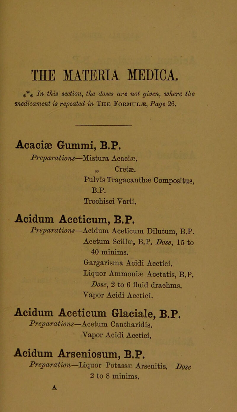 THE MATERIA MEDICA. *** In this section, the doses are not given, where the medicament is repeated in The Formulae, Page 26. Acaciae Gummi, B.P. Preparations—Mistura Acacia?. „ Cretae. Pulvis Tragacantha; Compositus, B.P. Trochisci Yarii. Acidum Aceticum, B.P. Preparations—Acidum Aceticum Dilutum, B.P. Acetum Scillse, B.P. Pose, 15 to 40 minims. Gargarisma Acidi Acetici. Liquor Ammonia? Acetatis, B.P. Pose, 2 to 6 fluid drachms. Yapor Acidi Acetici. Acidum Aceticum Glaciale, B.P. Preparations—Acetum Cantharidis. Vapor Acidi Acetici. Acidum Arseniosum, B.P. Preparation—Liquor Potassa? Arsenitis. Pose 2 to 8 minims. A