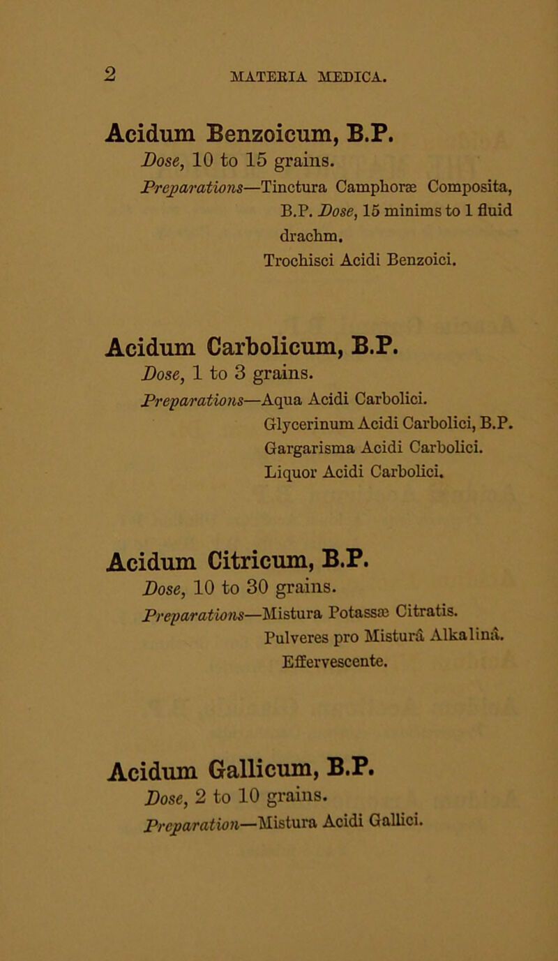 Acidum Benzoicum, B.P. Dose, 10 to 15 grains. Preparations—Tinctura Campliorac Composita, B.P. Pose, 15 minims to 1 fluid drachm. Trochisci Acidi Benzoici. Acidum Carbolicum, B.P. Dose, 1 to 3 grains. Preparations—Aqua Acidi Carbolici. Glycerinum Acidi Carbolici, B.P. Gargarisma Acidi Carbolici. Liquor Acidi Carbolici. Acidum Citricum, B.P. Dose, 10 to 30 grains. Preparations—Mistura Potassas Citratis. Pulveres pro Mistura Alkalina. Effervescente. Acidum Gallicum, B.P. Dose, 2 to 10 grains. Preparation—Mistura Acidi Gallici.