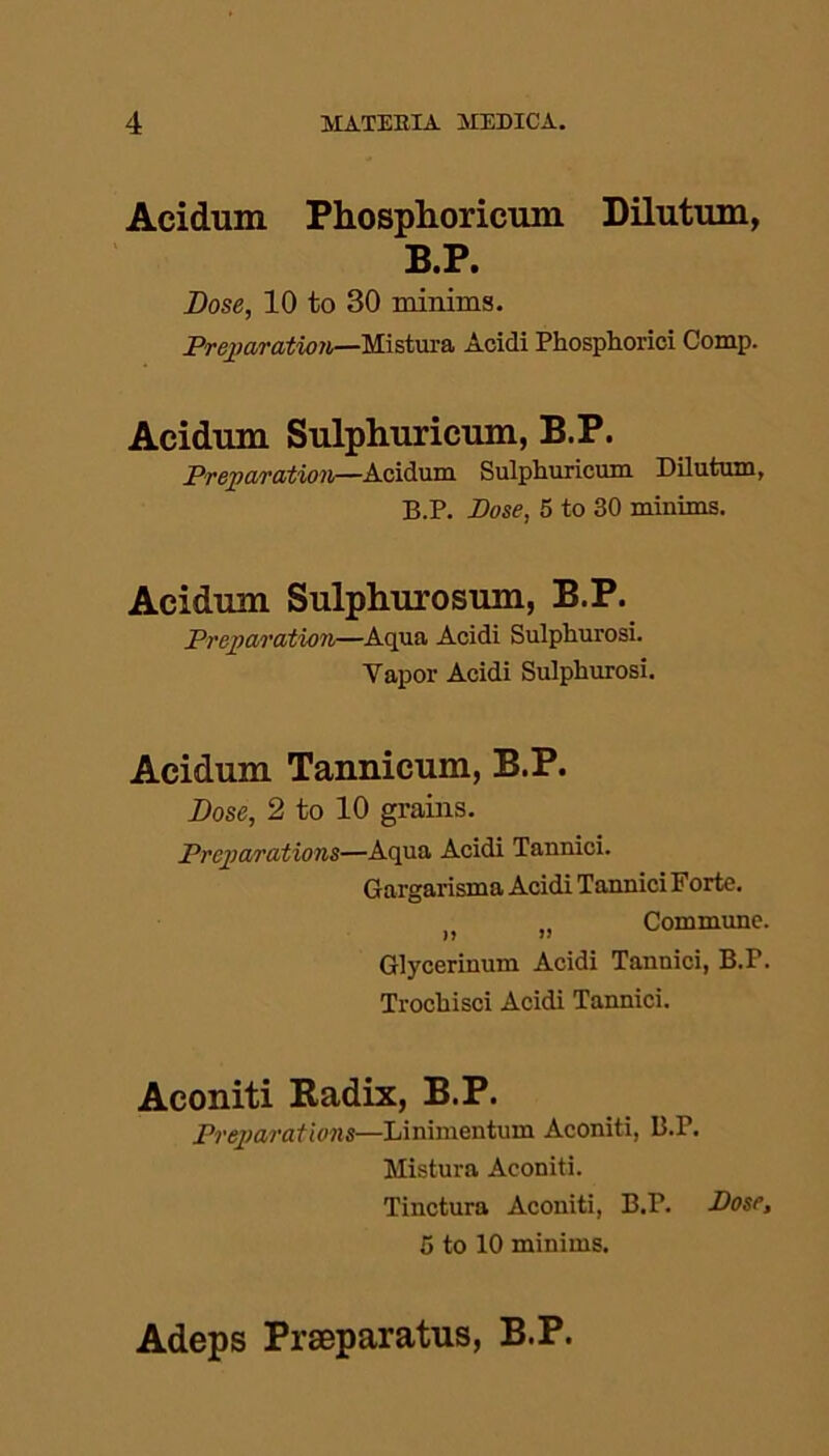 Acidum Phosphoricum Dilutum, B.P. Dose, 10 to 30 minims. Preparation—Mistura Acidi Phosphoriei Comp. Acidum Sulphuricum, B.P. Preparation—Acidum Sulphuricum Dilutum, B.P. Pose, 5 to 30 minims. Acidum Sulphurosum, B.P. Preparation—Aqua Acidi Sulphurosi. Vapor Acidi Sulphurosi. Acidum Tannicum, B.P. Dose, 2 to 10 grains. Preparations—Aqua Acidi Tannici. Gargarisma Acidi TanniciForte. „ Commune. Glycerinum Acidi Tannici, B.P. Trochisci Acidi Tannici. Aconiti Radix, B.P. Preparations—Linimentum Aconiti, B.P. Mistura Aconiti. Tinctura Aconiti, B.P. Dose, 5 to 10 minims. Adeps Praeparatus, B.P.