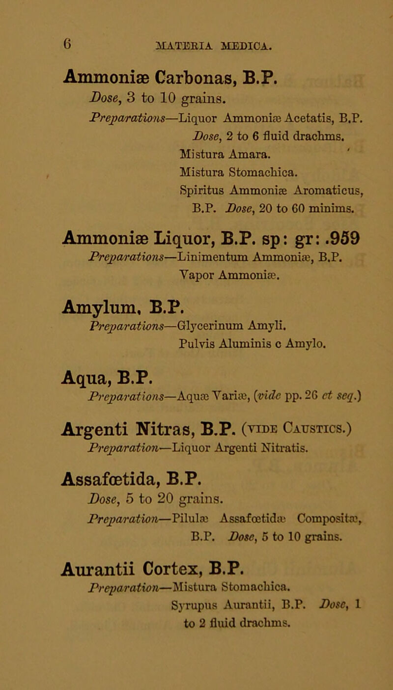 0 Ammoniae Carbonas, B.P. Dose, 3 to 10 grains. Preparations—Liquor Ammonite Acetatis, B.P. Bose, 2 to 6 fluid drachms. Mistura Amara. Mistura Stomachica. Spiritus Ammonias Aromaticus, B.P. Bose, 20 to 60 minims. Ammoniae Liquor, B.P. sp: gr: .959 Preparations—Linimentum Ammonias, B.P. Yapor Ammonias. Amylum, B.P. Preparations—Glycerinum Amyli. Pulvis Aluminis c Amylo. Aqua, B.P. Preparations—Aqua; Tarim, (vide pp. 26 et seq.) Argenti Nitras, B.P. (tide Caustics.) Preparation—Liquor Argenti Nitratis. Assafcetida, B.P. Dose, 5 to 20 grains. Preparation—Pilulas Assafostidm Composite, B.P. Bose, 5 to 10 grains. Aurantii Cortex, B.P. Preparation—Mistura Stomachica. Syrupus Aurantii, B.P. Bose, 1 to 2 fluid drachms.