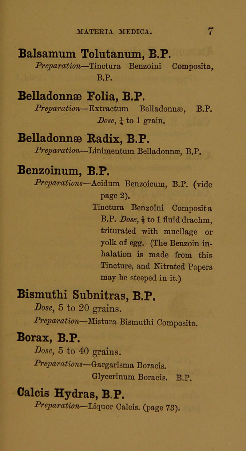 Balsamiun Tolutanum, B.P. Preparation—Tinctura Benzoini Composita, B.P. Belladonnae Folia, B.P. Preparation—Extractum Belladonnas, B.P. Dose, £ to 1 grain. Belladonnae Radix, B.P. Preparation—Linimentum Belladonnae, B.P. Benzoinum, B.P. Preparations—Acidum Benzoicum, B.P. (vide page 2). Tinctura Benzoini Composit a B.P. Dose, £ to 1 fluid drachm, triturated with mucilage or yolk of egg. (The Benzoin in- halation is made from this Tincture, and Nitrated Papers may he steeped in it.) Bismuthi Subnitras, B.P. Dose, 5 to 20 grains. Preparation—Mistura Bismuthi Composita. Borax, B.P. Dose, 5 to 40 grains. Preparations—Gargarisma Boracis. Glycerinum Boracis. B.P. Calcis Hydras, B.P. Preparation—Liquor Calcis. (page 73).