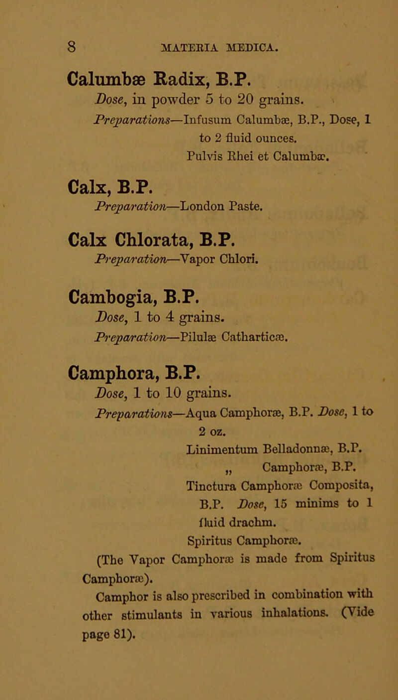 Calumbae Radix, B.P. Dose, in powder 5 to 20 grains. Preparations—Infusum Calumbae, B.P., Dose, 1 to 2 fluid ounces. Pulvis Rhei et Calumbae. Calx, B.P. Preparation—London Paste. Calx Chlorata, B.P. Preparation—Vapor Chlori. Cambogia, B.P. Dose, 1 to 4 grains. Preparation—Pilulae Catliartica3. Camphora, B.P. Dose, 1 to 10 grains. Preparations—Aqua Camphora, B.P. Pose, 1 to 2 oz. Linimentum Belladonna, B.P. „ Camphora, B.P. Tinctura Camphora Composita, B.P. Pose, 15 minims to 1 fluid drachm. Spiritus Camphora. (The Vapor Camphora is made from Spiritus Camphora). Camphor is also prescribed in combination with other stimulants in various inhalations. (Vide page 81).
