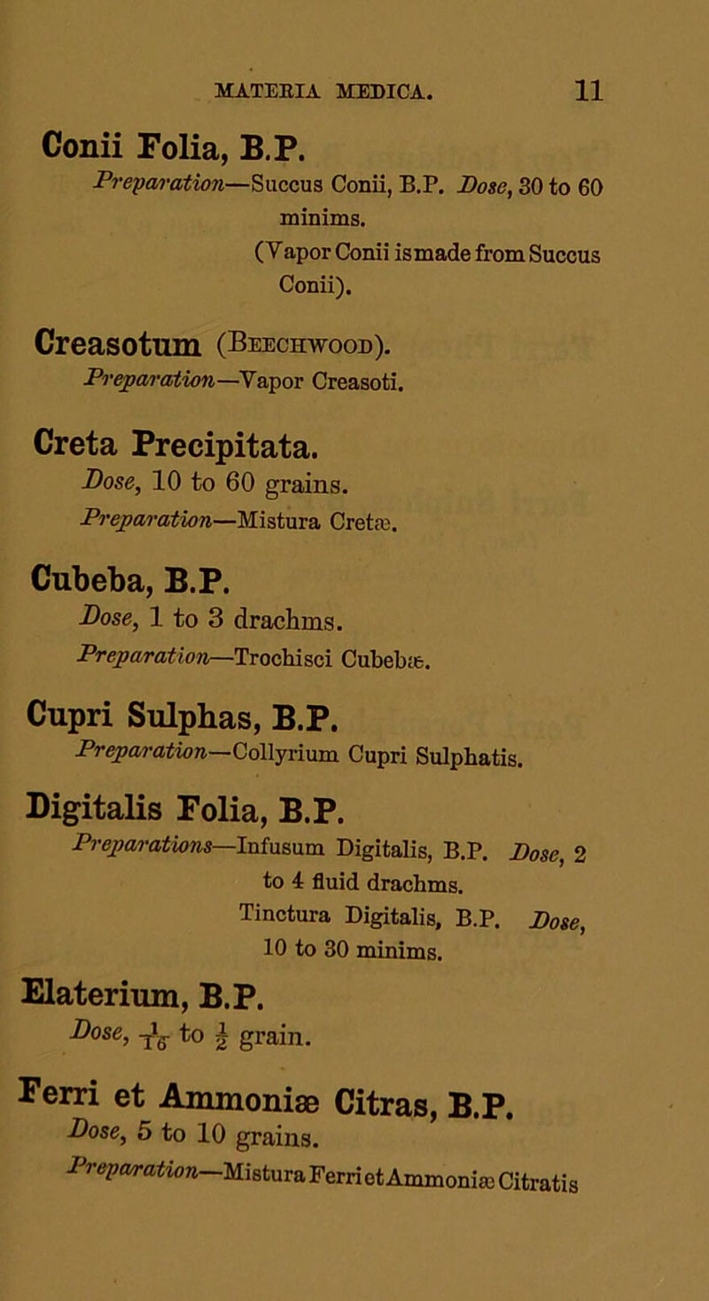 Conii Folia, B.P. Preparation—S a ecu s Conii, B.P. Pose, 30 to 60 minims. ( Y apor Conii ismade from Succus Conii). Creasotum (Beechwood). Preparation—Vapor Creasoti. Creta Precipitata. Dose, 10 to 60 grains. Preparation—Mistura Crette. Cubeba, B.P. Dose, 1 to 3 drachms. Preparation—Trochisci Cubebie. Cupri Sulphas, B.P. Preparation—Collyrium Cupri Sulpliatis. Digitalis Folia, B.P. Preparations—loiomm Digitalis, B.P. Pose, 2 to 4 fluid drachms. Tinctura Digitalis, B.P. Pose, 10 to 30 minims. Elaterium, B.P. Dose, -jig- to | grain. Ferri et Ammoniae Citras, B.P. Dose, 5 to 10 grains. Preparation—Mistura Ferriet Ammonite Citratis