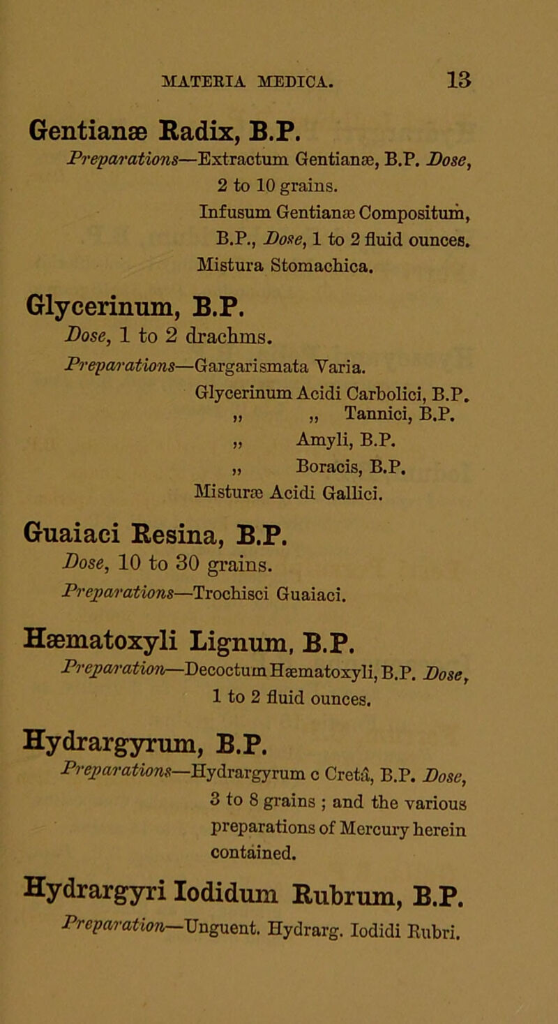 Gentianae Radix, B.P. Preparations—Extractum Gentianae, B.P. Pose, 2 to 10 grains. Infusum Gentianae Composition, B.P., Pose, 1 to 2 fluid ounces. Mistura Stomachica. Glycerinum, B.P. Dose, 1 to 2 drachms. Preparations—Gargarismata Varia. Glycerinum Acidi Carbolici, B.P. „ „ Tannici, B.P. „ Amyli, B.P. „ Boracis, B.P. Misturae Acidi Gallici. Guaiaci Resina, B.P. Dose, 10 to 30 grains. Preparations—Trochisci Guaiaci. Haematoxyli Lignum, B.P. Prepan'ation—Decoctum Haematoxyli, B.P. Pose, 1 to 2 fluid ounces. Hydrargyrum, B.P. Preparations—Hydrargyrum c Creta, B.P, Pose, 3 to 8 grains ; and the various preparations of Mercury herein contained. Hydrargyri Iodidum Rubrum, B.P. Preparation—Unguent. Hydrarg. Iodidi Rubri.