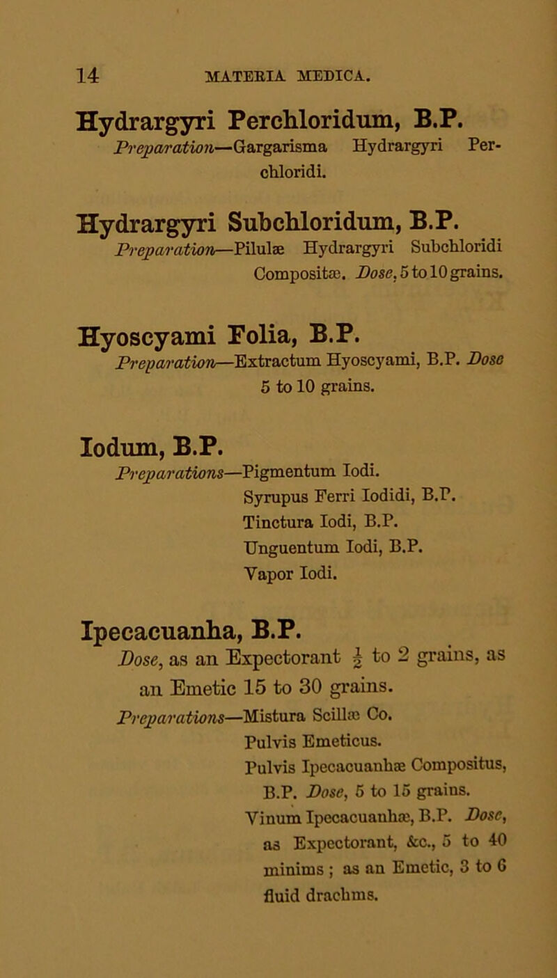 Hydrargyri Perchloridum, B.P. Preparation—Gargarisma Hydrargyri Per- chloridi. Hydrargyri Subchloridum, B.P. Preparation—Pilula Hydrargyri Subchloridi Composite. Bose. 5 to 10 grains. Hyoscyami Folia, B.P. Preparation—Extractum Hyoscyami, B.P. Dose 5 to 10 grains. Iodrnn, B.P. Preparations—Pigmentum Iodi. Syrupus Ferri Iodidi, B.P. Tinctura Iodi, B.P. Unguentum Iodi, B.P. Vapor Iodi. Ipecacuanha, B.P. Dose, as an Expectorant | to 2 grains, as an Emetic 15 to 30 grains. Preparations—Mistura Scilla Co. Pulvis Emeticus. Pulvis Ipecacuanha Compositus, B.P. Dose, 5 to 15 grains. Yinum Ipecacuanha, B.P. Dose, as Expectorant, &c., 5 to 10 minims ; as an Emetic, 3 to 6 fluid drachms.