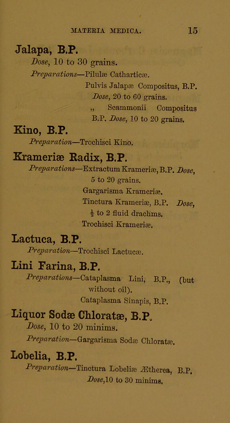 Jalapa, B.P. Bose, 10 to 30 grains. Preparations—Pilulre Cathartic®. Pulvis Jalap® Compositus, B.P. Pose, 20 to 60 grains. „ Scammonii Compositus B.P. Pose, 10 to 20 grains. Kino, B.P. Preparation—Trochisci Kino. Kramerise Radix, B.P. Preparations—Extractum Krameri®, B.P. Pose, 5 to 20 grains. Gargarisma Krameri®. Tinctura Krameri®, B.P. Pose, a to 2 fluid drachms. Trochisci Krameri®. Lactuca, B.P. Preparation—Trochisci Lactuc®. Lini Farina, B.P. Preparations—Cataplasma Lini, B.P,, (hut without oil). Cataplasma Sinapis, B.P. Liquor Sodse Chloratae, B.PU Bose, 10 to 20 minims. Preparation—Gargarisma Sod® Chlorat®. Lobelia, B.P. Preparation—Tinctura Lobeli® iEtherea, B.P. Pose, 10 to 30 minims.