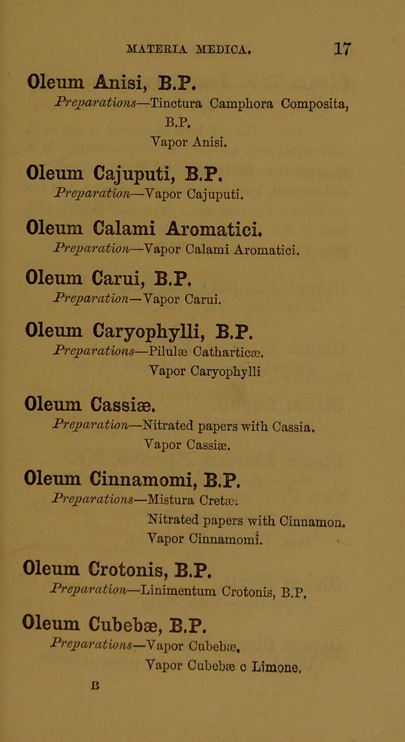 Oleum Anisi, B.P. Preparations—Tinctura Camphora Composita, B.P. Vapor Anisi. Oleum Cajuputi, B.P. Preparation—Vapor Cajuputi. Oleum Calami Aromatici. Preparation—Vapor Calami Aromatici. Oleum Carui, B.P. Preparation—Vapor Carui. Oleum Caryophylli, B.P. Preparations—Piluls Cathartics. Vapor Caryophylli Oleum Cassise. Preparation—Nitrated papers with Cassia. Vapor Cassis. Oleum Cinnamomi, B.P. Preparations—Mistura Cretan Nitrated papers with Cinnamon. Vapor Cinnamomi. Oleum Crotonis, B.P. Preparation—Linimentum Crotonis, B.P. Oleum Cubebse, B.P. Prepa/rations—Vapor Cubebs, Vapor Cubebs c Limone, a