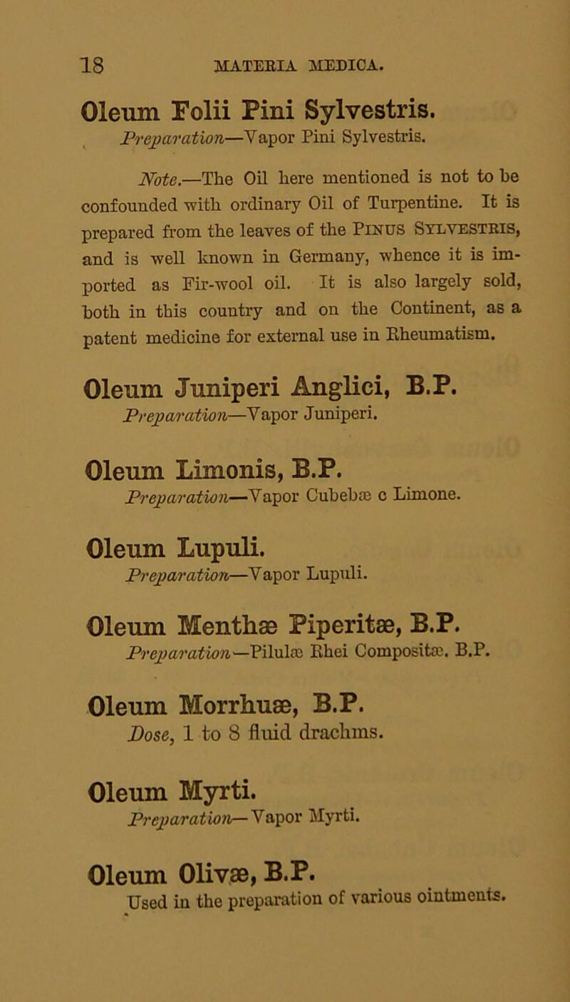 Oleum Folii Pini Sylvestris. Preparation—Vapor Pini Sylvestris. Note.—The Oil here mentioned is not to be confounded with ordinary Oil of Turpentine. It is prepared from the leaves of the Pinus Sylvestris, and is well known in Germany, whence it is im- ported as Fir-wool oil. It is also largely sold, both in this counti'y and on the Continent, as a patent medicine for external use in Kheumatism. Oleum Juniperi Anglici, B.P. Preparation—Vapor Juniperi. Oleum Limonis, B.P. Preparation—Vapor Gubelue c Lirnone. Oleum Lupuli. Preparation—Vapor Lupuli. Oleum Menthae Piperitae, B.P. Preparation—Ehei Composite. B.P. Oleum Morrhuae, B.P. Dose, 1 to 8 fluid drachms. Oleum Myrti. Preparation— Vapor Myrti. Oleum Olivae, B.P. Used in the preparation of various ointments.