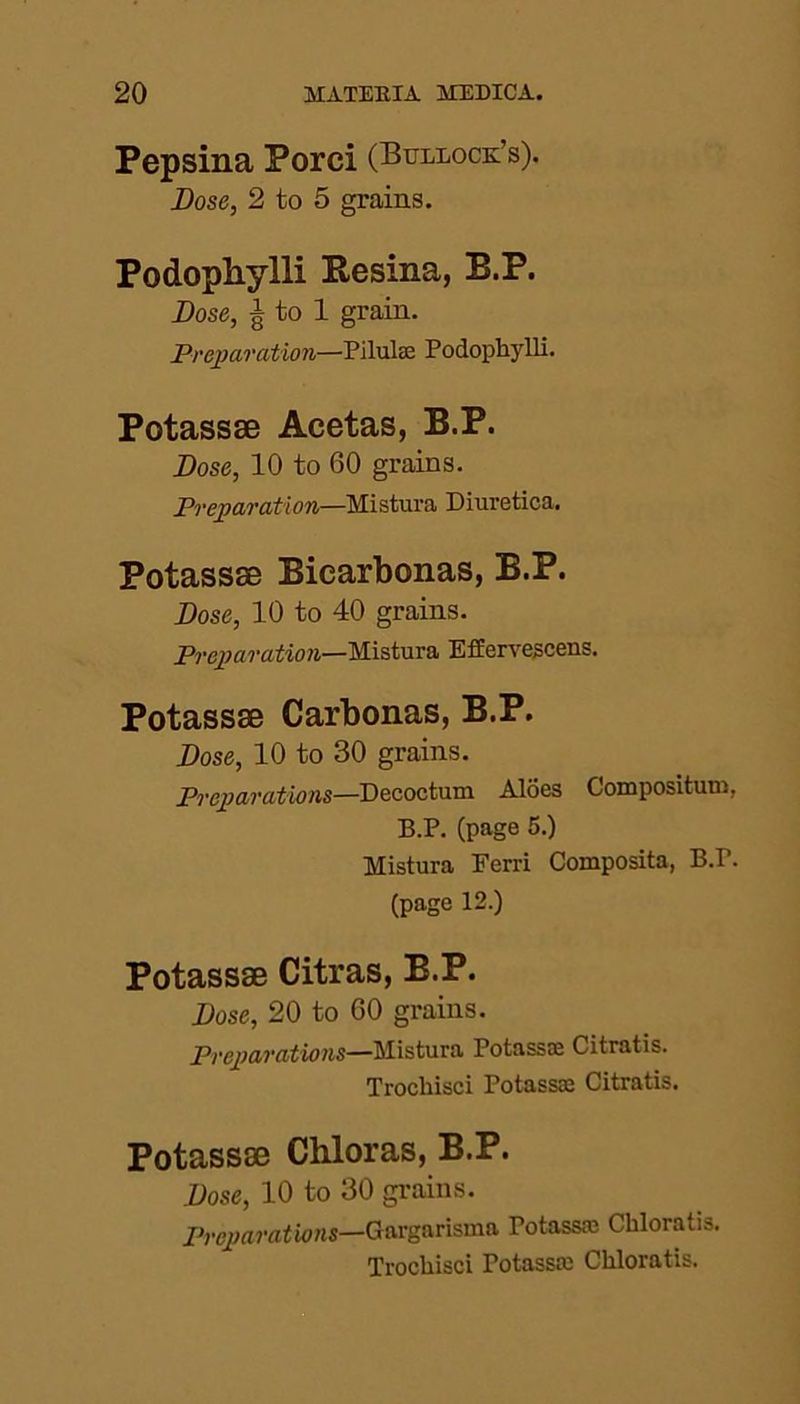 Pepsina Porci (Bullock’s). Dose, 2 to 5 grains. Podophylli Pesina, B.P. Dose, g to 1 grain. Preparation—Pilulae Podophylli. Potassse Acetas, B.P. Dose, 10 to 60 grains. Preparation—Mistura Diuretica. Potassse Biearbonas, B.P. Dose, 10 to 40 grains. Preparation—Mistura Effervescens. Potassse Carbonas, B.P. Dose, 10 to 30 grains. Preparations—Decoctum Aloes Compositum, B.P. (page 5.) Mistura Ferri Composita, B.r. (page 12.) Potassse Citras, B.P. Dose, 20 to 60 grains. Preparations—Mistura Potassae Citratis. Trochisci Potassse Citratis. Potassse Chloras, B.P. Dose, 10 to 30 grains. Preparations—Gargarisma Potassce Chloratis. Trochisci Potassae Chloratis.