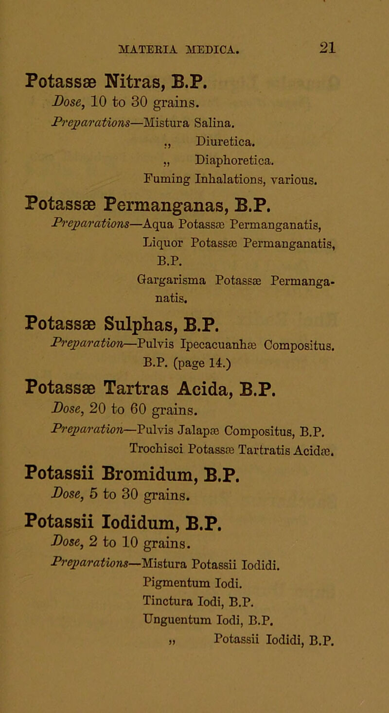 Potassae Nitras, B.P. Dose, 10 to 30 grains. Preparations—Mistura Salina. ., Diuretica. ., Diaphoretica. Fuming Inhalations, various. Potassae Permanganas, B.P. Preparations—Aqua Potass® Permanganatis, Liquor Potass® Permanganatis, B.P. Gargarisma Potass® Permanga- natis. Potassae Sulphas, B.P. Preparation—Pulvis Ipecacuanhas Compositus. B.P. (page 14.) Potassae Tartras Acida, B.P. Dose, 20 to 60 grains. Preparation—Pulvis Jalap® Compositus, B.P. Trochisci Potass® Tartratis Acid®. Potassii Bromidum, B.P. Dose, 5 to 30 grains. Potassii Iodidum, B.P. Dose, 2 to 10 grains. Preparations—Mistura Potassii Iodidi. Pigmentum Iodi. Tinctura Iodi, B.P. Unguentum Iodi, B.P. » Potassii Iodidi, B.P.
