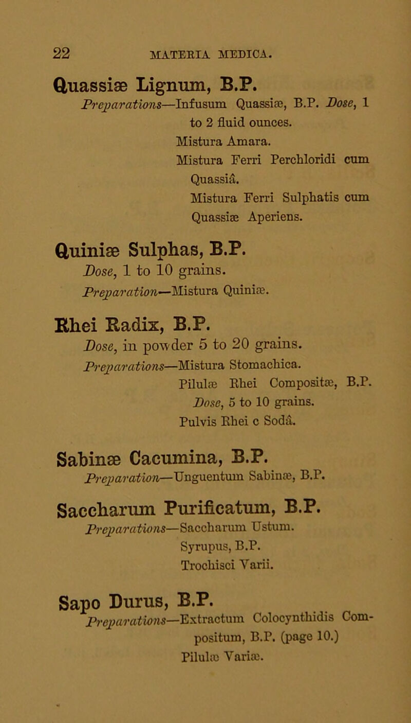 Quassiae Lignum, B.P. Preparations—Infusum Quassias, B.P. Bose, 1 to 2 fluid ounces. Mistura Amara. Mistura Ferri Perchloridi cum Quassia. Mistura Ferri Sulphatis cum Quassise Aperiens. Quinise Sulphas, B.P. Dose, 1 to 10 grains. Preparation—Mistura Quinirc. Rhei Radix, B.P. Dose, in powder 5 to 20 grains. Preparations—Mistura Stomacflica. Pilula3 Rhei Composite, B.P. Dose, 5 to 10 grains. Pulvis Rhei c Soda. Sabinse Cacumina, B.P. Preparation—Unguentum Sabina), B.P. Saceharmn Purifieatum, B.P. Preparations—Saccharum Ustum. Syrupus, B.P. Trocliisci Yarii. Sapo Durus, B.P. Preparations—Extraction Colocynthidis Com- positum, B.P. (page 10.) Pilule Yaria).