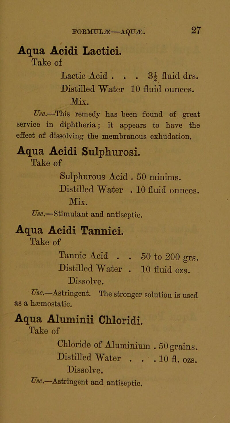 POEMULiE—AQTJ7E. Aqua Acidi Lactici. Take of Lactic Acid . . . 3| fluid drs. Distilled Water 10 fluid ounces. Mix. Use.—This remedy has been found of great service in diphtheria; it appears to have the effect of dissolving the membranous exhudation. Aqua Acidi Sulphurosi. Take of Sulphurous Acid . 50 minims. Distilled Water . 10 fluid ounces. Mix. Use.—Stimulant and antiseptic. Aqua Acidi Tannici. Take of Tannic Acid . . 50 to 200 grs. Distilled Water . 10 fluid ozs. Dissolve. Use. Astringent. The stronger solution is used as a hsemostatic. Aqua Aluminii Chloridi. Take of Chloride of Aluminium . 50 grains. Distilled Water . . . 10 fl. ozs. Dissolve. Use. Astringent and antiseptic.