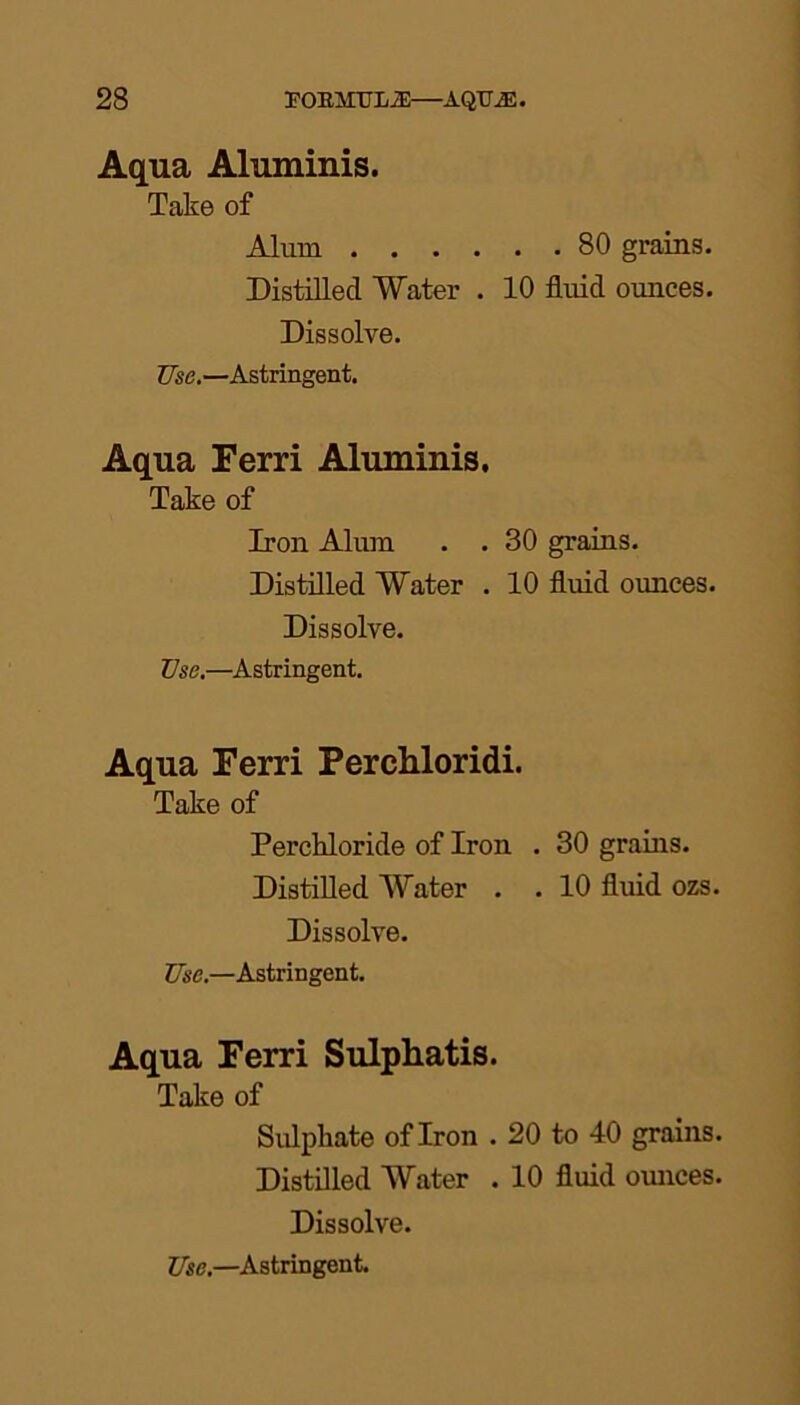 Aqua Aluminis. Take of Alum 80 grains. Distilled Water . 10 fluid ounces. Dissolve. Use.—Astringent. Aqua Ferri Aluminis. Take of Iron Alum . . 30 grains. Distilled Water . 10 fluid ounces. Dissolve. Use.—Astringent. Aqua Ferri Perchloridi. Take of Perckloride of Iron . 30 grains. Distilled Water . . 10 fluid ozs. Dissolve. Use.—Astringent. Aqua Ferri Sulphatis. Take of Sulphate of Iron . 20 to 40 grains. Distilled Water . 10 fluid ounces. Dissolve.