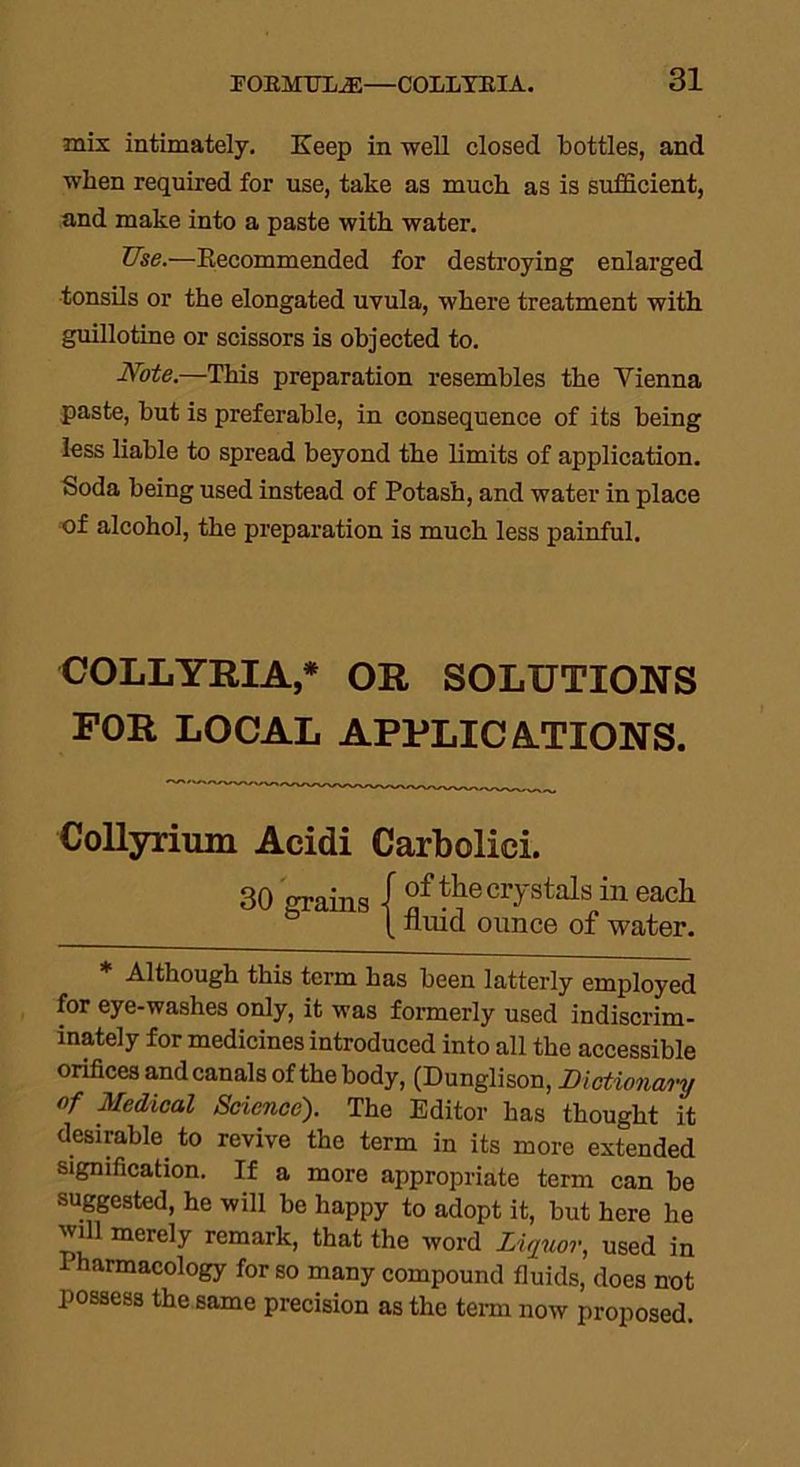mix intimately. Keep in well closed bottles, and when required for use, take as much as is sufficient, and make into a paste with water. Use.—Recommended for destroying enlarged tonsils or the elongated uvula, where treatment with guillotine or scissors is objected to. Note.—This preparation resembles the Vienna paste, but is preferable, in consequence of its being less liable to spread beyond the limits of application. Soda being used instead of Potash, and water in place of alcohol, the preparation is much less painful. COLLYRIA,* OR SOLUTIONS FOR LOCAL APPLICATIONS. Collyrium Acidi Carbolici. 30 grains I ^ the crystals in each {niucl ounce of water. * Although this term has been latterly employed for eye-washes only, it was formerly used indiscrim- inately for medicines introduced into all the accessible orifices and canals of the body, (Dunglison, Dictionary of Medical Science). The Editor has thought it desirable to revive the term in its more extended signification. If a more appropriate term can be suggested, he will be happy to adopt it, but here he will merely remark, that the word Liquor, used in Pharmacology for so many compound fluids, does not possess the same precision as the term now proposed.