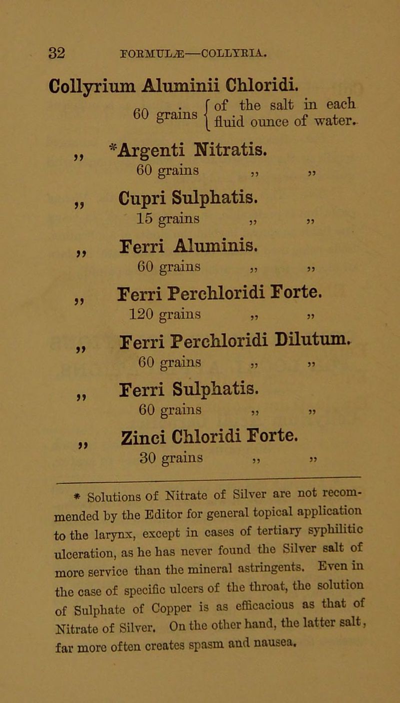 Collyrium Aluminii Chloridi. „„ . f of the salt in each 6° grams | fluid ounce of water. „ *Argenti Nitratis. 60 grains ,, „ „ Cupri Sulphatis. 15 grains „ „ „ Ferri Aluminis. 60 grains „ „ „ Ferri Perchloridi Forte. 120 grains „ „ „ Ferri Perchloridi Dilutum. 60 grains „ „ „ Ferri Sulphatis. 60 grains „ „ „ Zinci Chloridi Forte. 30 grains „ >> * Solutions of Nitrate of Silver are not recom- mended by the Editor for general topical application to the larynx, except in cases of tertiary syphilitic ulceration, as he has never found the Silver salt of more service than the mineral astringents. Even in the case of specific ulcers of the throat, the solution of Sulphate of Copper is as efficacious as that of Nitrate of Silver. On the other hand, the latter salt, far more often creates spasm and nausea.