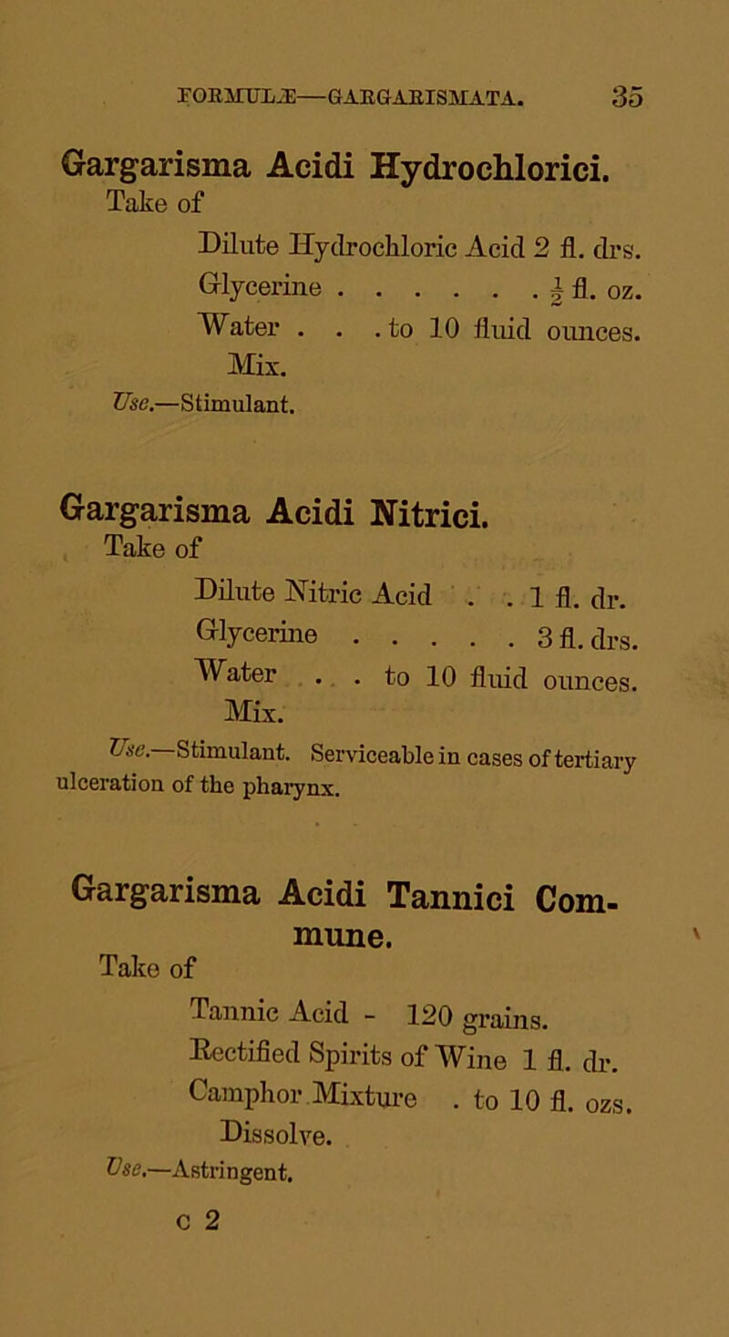 Gargarisma Acidi Hydrochlorici. Take of Dilute Hydrochloric Acid 2 fl. drs. Glycerine § fl. oz. Water . . . to 10 fluid ounces. Mix. Use.—Stimulant. Gargarisma Acidi Nitrici. Take of Dilute Nitric Acid . . 1 fl. dr. Glycerine 3 fl. drs. Water . . to 10 fluid ounces. Mix. Use.—Stimulant. Serviceable in cases of tertiary ulceration of the pharynx. Gargarisma Acidi Tannici Com- mune. Take of Tannic Acid - 120 grains. Rectified Spirits of Wine 1 fl. dr. Camphor Mixture . to 10 fl. ozs Dissolve.