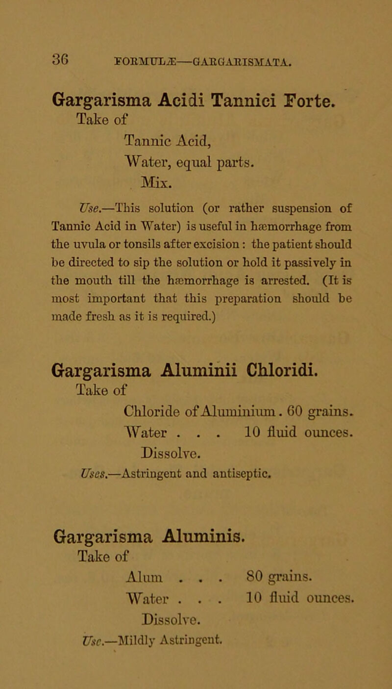 Gargarisma Acidi Tannici Forte. Take of Tannic Acid, Water, equal parts. Mix. Use.—This solution (or rather suspension of Tannic Acid in Water) is useful in haemorrhage from the uvula or tonsils after excision: the patient should be directed to sip the solution or hold it passively in the mouth till the haemorrhage is arrested. (It is most important that this preparation should he made fresh as it is required.) Gargarisma Aluminii Chloridi. Take of Chloride of Aluminium. 60 grains. Water ... 10 fluid ounces. Dissolve. Uses.—Astringent and antiseptic. Gargarisma Aluminis. Take of Alum ... 80 grains. Water ... 10 fluid ounces. Dissolve. Use.—Mildly Astringent.