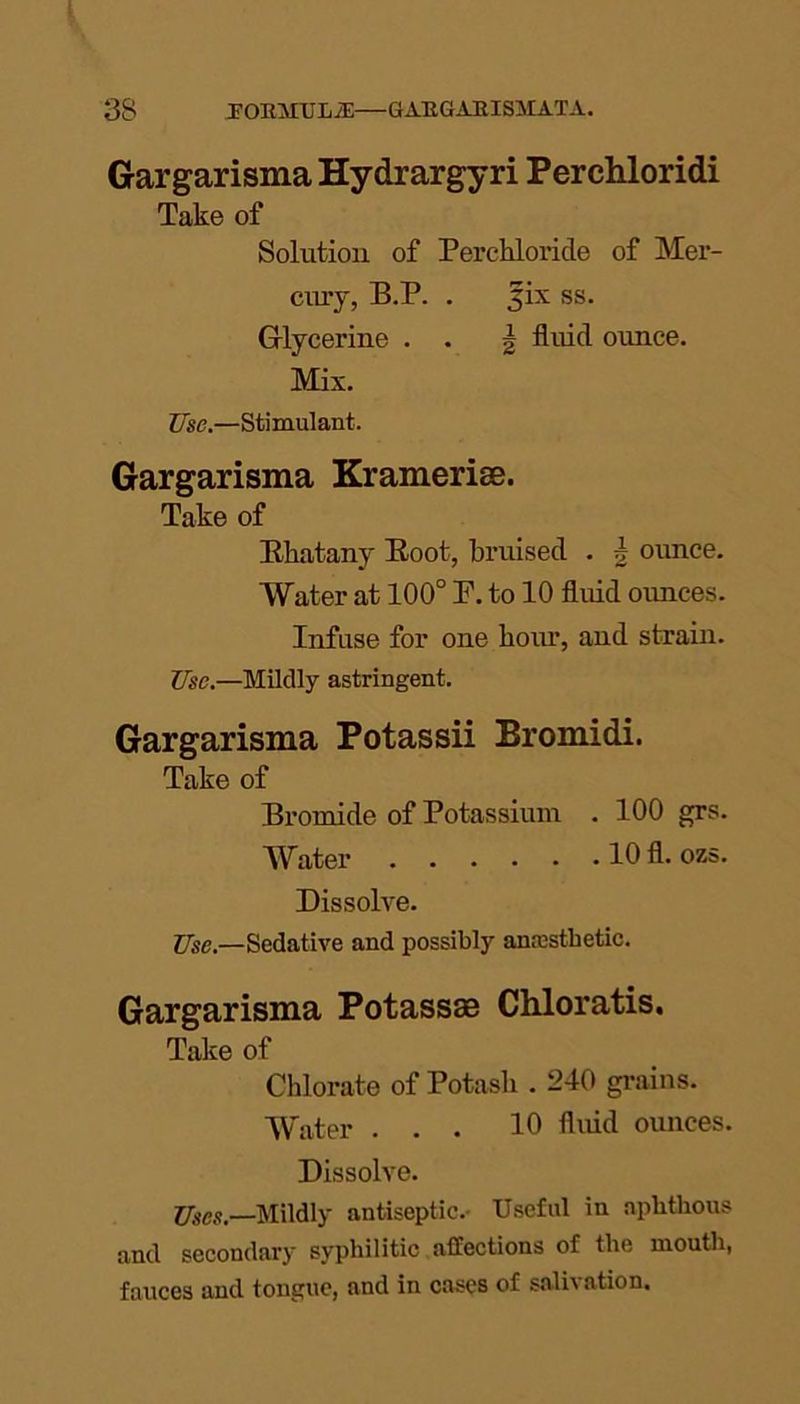 Gargarisma Hydrargyri Perchloridi Take of Solution of Perchloride of Mer- cury, B.P. . 3ix ss. Glycerine . . \ fluid ounce. Mix. Use.—Stimulant. Gargarisma Kramerise. Take of Bhatany Eoot, bruised . b ounce. Water at 100° P. to 10 fluid ounces. Infuse for one hour, and strain. Use.—Mildly astringent. Gargarisma Potassii Bromidi. Take of Bromide of Potassium . 100 grs. Water 10 fl. ozs. Dissolve. Use.—Sedative and possibly anesthetic. Gargarisma Potassas Chloratis. Take of Chlorate of Potash . 240 grains. Water ... 10 fluid ounces. Dissolve. Uses,—Mildly antiseptic. Useful in aphthous and secondary syphilitic affections of the mouth, fauces and tongue, and in cases of salivation.