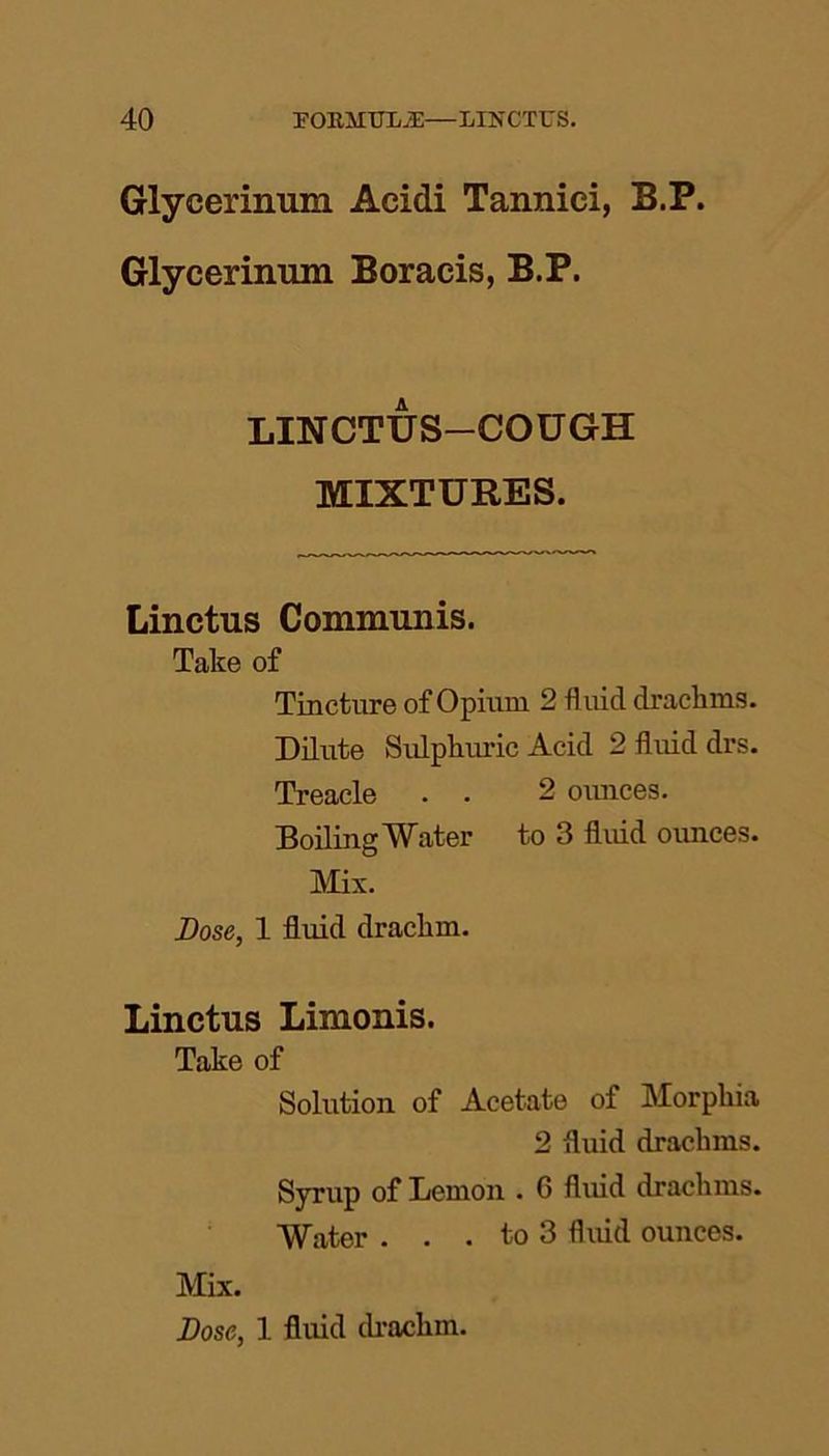 Glycerinum Acidi Tannici, B.P. Glyceriimm Boracis, B.P. LINCTUS-COUGH MIXTURES. Linctus Communis. Take of Tincture of Opium 2 fluid drachms. Dilute Sulphuric Acid 2 fluid drs. Treacle . . 2 ounces. Boiling Water to 3 fluid ounces. Mix. Dose, 1 fluid drachm. Linctus Limonis. Take of Solution of Acetate of Morphia 2 fluid drachms. Syrup of Lemon . 6 fluid drachms. Water . . . to 3 fluid ounces. Mix.
