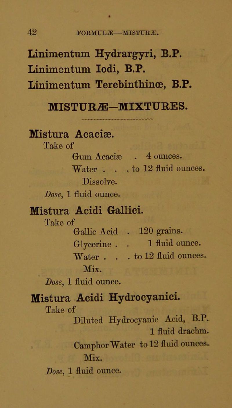 Linimentum Hydrargyri, B.P. Linimentum Iodi, B.P. Linimentum Terebinthince, B.P. MISTURiE—MIXTURES. Mistura Acaciae. Take of G-urn Acacise . 4 ounces. Water . . . to 12 fluid ounces. Dissolve. Dose, 1 fluid ounce. Mistura Acidi Gallici. Take of Gallic Acid . 120 grains. Glycerine . . 1 fluid ounce. Water . . . to 12 fluid ounces. Mix. Dose, 1 fluid ounce. Mistura Acidi Hydrocyanici. Take of Diluted Hydrocyanic Acid, B.P. 1 fluid drachm. Camphor Water to 12 fluid ounces. Mix.