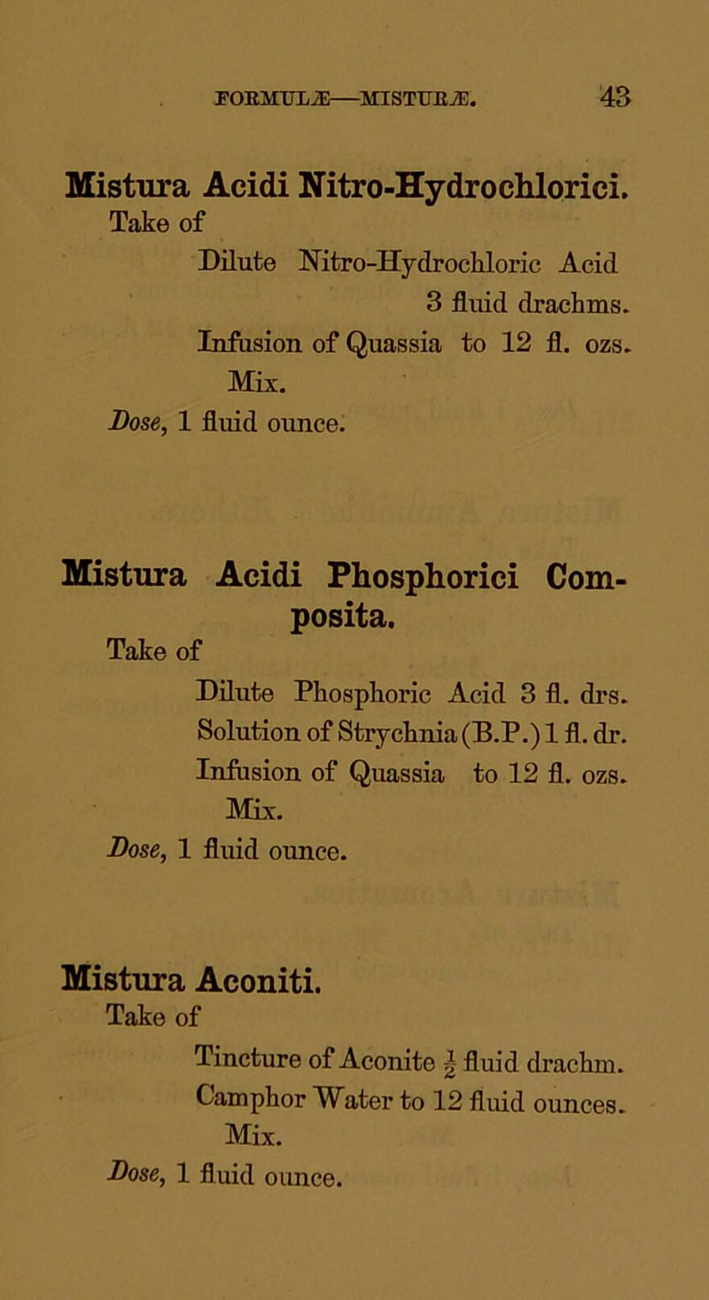 Mistura Acidi Nitro-Hydrochlorici. Take of Dilute Nitro-Ilydrochloric Acid 3 fluid drachms. Infusion of Quassia to 12 fl. ozs. Mix. Bose, 1 fluid ounce. Mistura Acidi Phosphorici Com- posita. Take of Dilute Phosphoric Acid 3 fl. drs. Solution of Strychnia (B.P.) 1 fl. dr. Infusion of Quassia to 12 fl. ozs. Mix. Bose, 1 fluid ounce. Mistura Aconiti. Take of Tincture of Aconite g fluid drachm. Camphor Water to 12 fluid ounces. Mix.