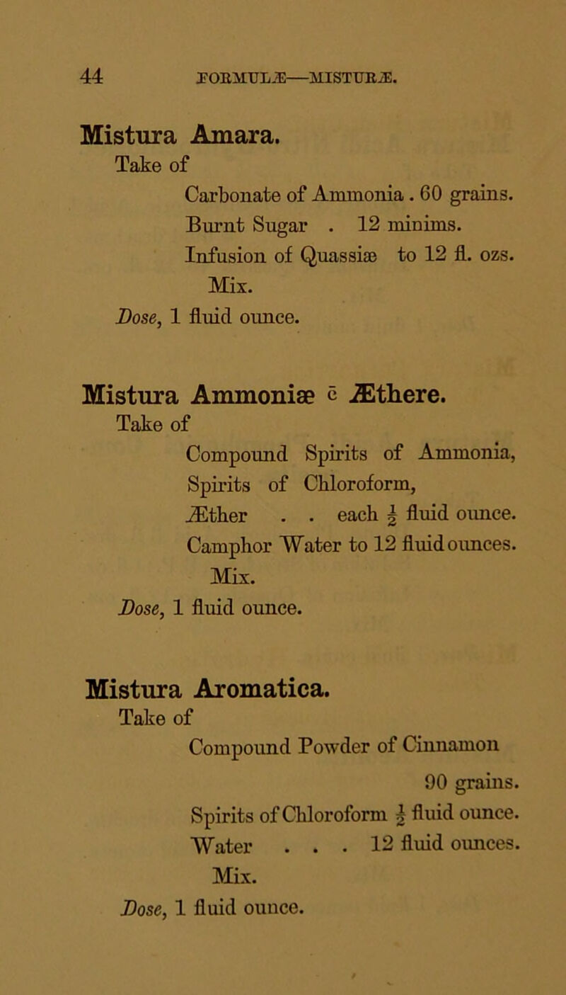 Mistura Amara. Take of Carbonate of Ammonia. 60 grains. Burnt Sugar . 12 minims. Infusion of Quassia? to 12 fl. ozs. Mix. Lose, 1 fluid oimce. Mistura Ammoniae c jEthere. Take of Compound Spirits of Ammonia, Spirits of Chloroform, iEther . . each \ fluid oimce. Camphor Water to 12 fluid ounces. Mix. Lose, 1 fluid ounce. Mistura Aromatica. Take of Compound Powder of Cinnamon 90 grains. Spirits of Chloroform h fluid ounce. Water ... 12 fluid ounces. Mix.
