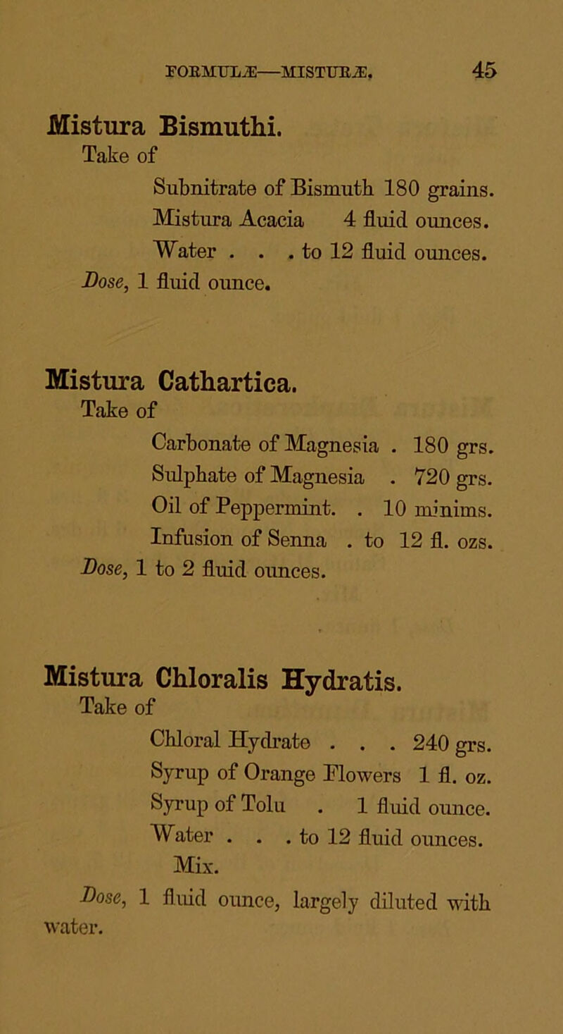 Mistura Bismuthi. Take of Subnitrate of Bismuth 180 grains. Mistura Acacia 4 fluid ounces. Water . . . to 12 fluid omices. Dose, 1 fluid ounce. Mistura Cathartica. Take of Carbonate of Magnesia . 180 grs. Sidphate of Magnesia . 720 grs. Oil of Peppermint. . 10 minims. Infusion of Senna . to 12 fl. ozs. Dose, 1 to 2 fluid ounces. Mistura Chloralis Hydratis. Take of Chloral Hydrate . . . 240 grs. Syrup of Orange Blowers 1 fl. oz. Syrup of Tolu . 1 fluid ounce. Water . . . to 12 fluid ounces. Mix. Dose, 1 fluid ounce, largely diluted with water.