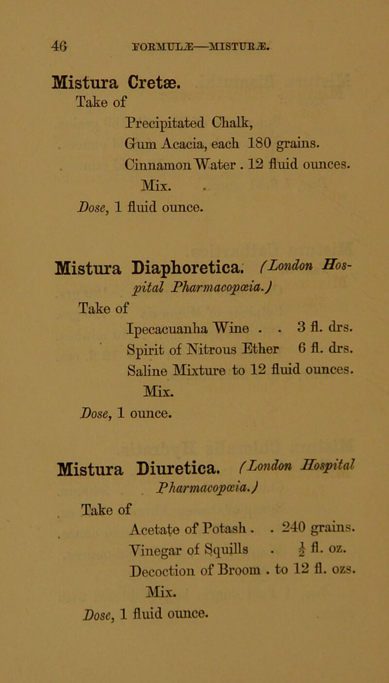 Mistura Cretse. Take of Precipitated Chalk, Grim Acacia, each 180 grains. Cinnamon Water . 12 fluid ounces. Mix. Dose, 1 fluid ounce. Mistura Diaphoretica. (London Hos- pital Pharmacopoeia.) Take of Ipecacuanha Wine . . 3 fl. drs. Spirit of Nitrous Ether 6 fl. drs. Saline Mixture to 12 fluid ounces. Mix. Dose, 1 ounce. Mistura Diuretica. (London Hospital Pharmacopoeia.) Take of Acetate of Potash . . 240 grains. Vinegar of Squills . g fl. oz. Decoction of Broom . to 12 fl. ozs. Mix.