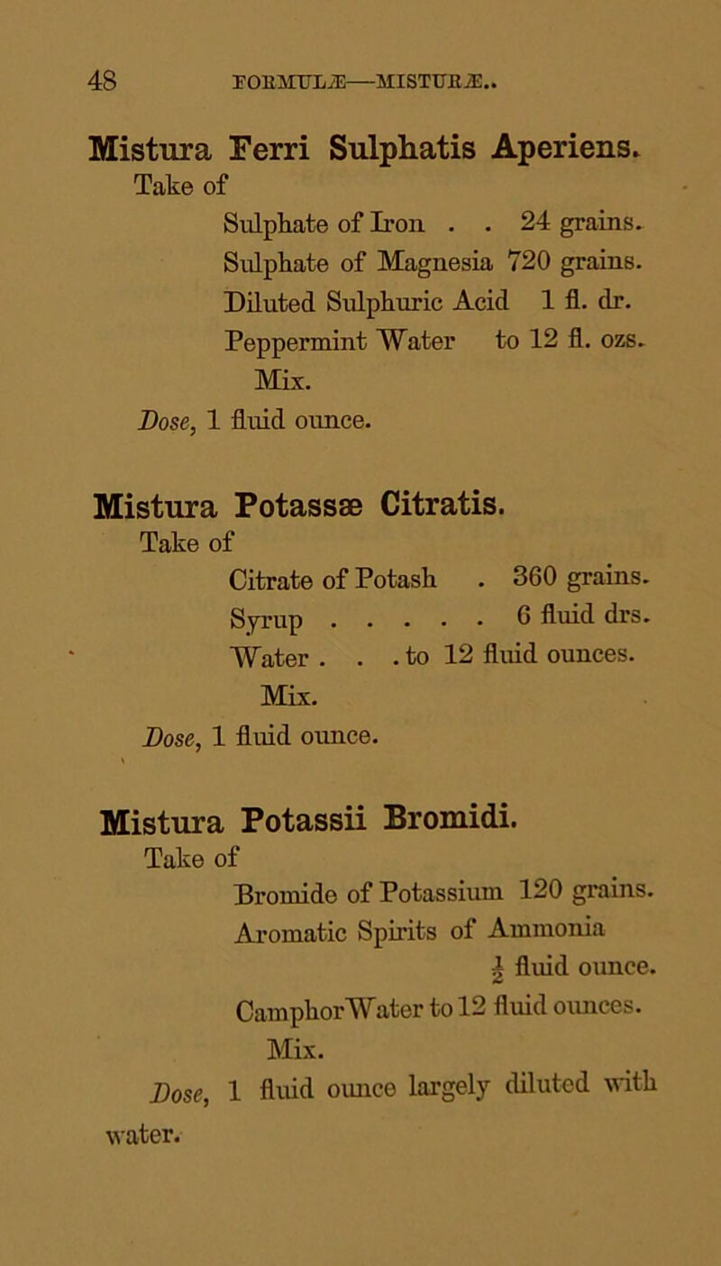 Mistura Ferri Sulphatis Aperiens. Take of Sulphate of Iron . . 24 grains. Sulphate of Magnesia 720 grains. Diluted Sulphuric Acid 1 fl. dr. Peppermint Water to 12 fl. ozs. Mix. Bose, 1 fluid ounce. Mistura Potassse Citratis. Take of Citrate of Potash . 360 grains. Syrup fl fluid drs. Water . . . to 12 fluid ounces. Mix. Bose, 1 fluid ounce. Mistura Potassii Bromidi. Take of Bromide of Potassium 120 grains. Aromatic Spirits of Ammonia | fluid ounce. CamphorWater to 12 fluid ounces. Mix. Bose, 1 fluid ounce largely diluted with water.