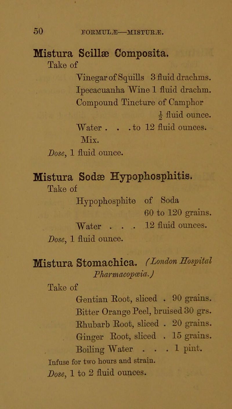 Mistura Scillse Composita. Take of Vinegar of Squills 3 fluid drachms. Ipecacuanha Wine 1 fluid drachm. Compound Tincture of Camphor | fluid ounce. Water . . . to 12 fluid ounces. Mix. Dose, 1 fluid ounce. Mistura Sodas Hypophosphitis. Take of Hypophosphite of Soda 60 to 120 grains. Water ... 12 fluid ounces. Dose, 1 fluid ounce. Mistura Stomachica. (London Hospital Pharmacopoeia.) Take of Gentian Eoot, sliced . 90 grains. Bitter Orange Peel, bruised 30 grs. Bhubarb Boot, sliced . 20 grains. Ginger Boot, sliced . 15 grains. Boiling Water ... 1 pint. Infuse for two hours and strain. Dose, 1 to 2 fluid ounces.