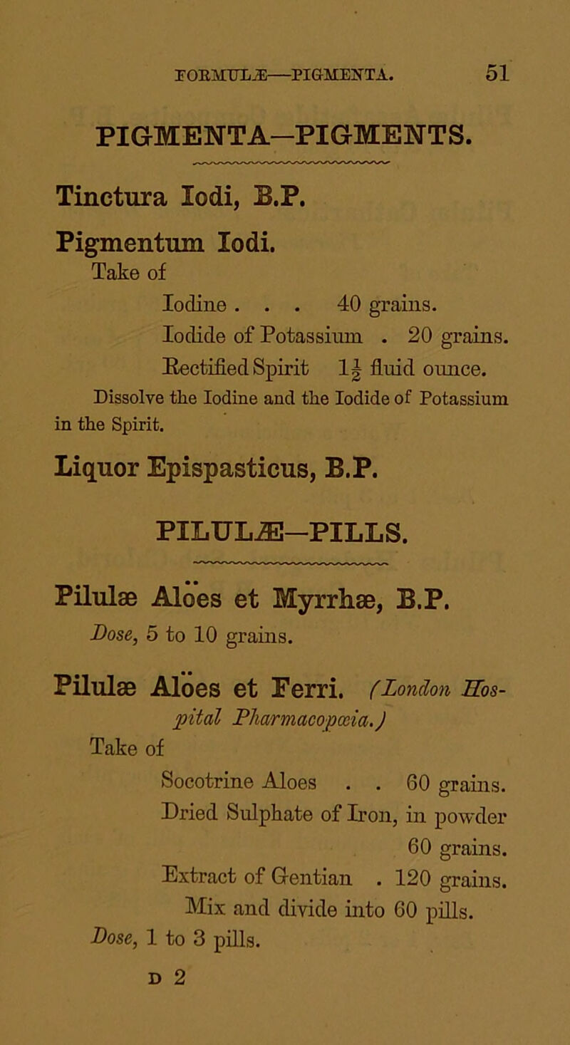 PIGMENTA—PIGMENTS. Tinctura lodi, B.P. Pigmentum lodi. Take of Iodine ... 40 grains. Iodide of Potassium . 20 grains. Rectified Spirit 1| fluid ounce. Dissolve the Iodine and the Iodide of Potassium in the Spirit. Liquor Epispasticus, B.P. PILULE-PILLS. Pilulse Aloes et Myrrhae, B.P. Dose, 5 to 10 grains. Pilulse Aloes et Ferri. (London Hos- pital Pharmacopoeia. J Take of Socotrine Aloes . . 60 grains. Dried Sulphate of Don, in powder 60 grains. Extract of Gentian . 120 grains. Mix and divide into 60 pills. Dose, 1 to 3 pills.