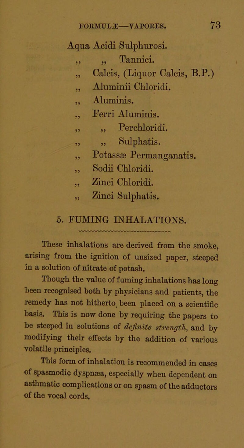 Aqua Acidi Sulphurosi. ,, „ Tannici. „ Calcis, (Liquor Calcis, B.P.) „ Aluminii Chloridi. „ Aluminis. Ferri Aluminis. ,, „ Perchloridi. „ ,, Sulphatis. „ Potassae Permanganatis. ,, Sodii Chloridi. „ Zinci Chloridi. „ Zinci Sulphatis. 5. FUMING INHALATIONS. These inhalations are derived from the smoke, arising from the ignition of unsized paper, steeped in a solution of nitrate of potash. Though the value of fuming inhalations has long been recognised both by physicians and patients, the remedy has not hitherto, been placed on a scientific basis. This is now done by requiring the papers to be steeped in solutions of definite strength, and by modifying their effects by the addition of various volatile principles. This form of inhalation is recommended in cases of spasmodic dyspnaea, especially wheu dependent on asthmatic complications or on spasm of the adductors of the vocal cords.