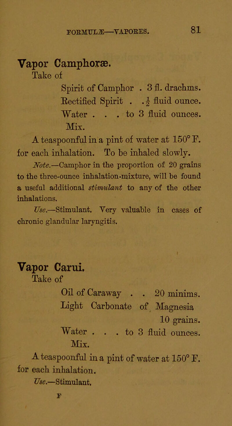 FOEMTTLJE—Y.1P0EES. Vapor Camphorae. Take of Spirit of Camphor . 3 fl. drachms. Rectified Spirit . . \ fluid ounce. Water . . . to 3 fluid ounces. Mix. A teaspoonful in a pint of water at 150° F. for each inhalation. To he inhaled slowly. Note.—Camphor in the proportion of 20 grains to the three-ounce inhalation-mixture, will he found a useful additional stimulant to any of the other inhalations. Use.—Stimulant. Very valuable in cases of chronic glandular laryngitis. Vapor Carui. Take of Oil of Caraway . . 20 minims. Light Carbonate of Magnesia 10 grains. Water . . . to 3 fluid ounces. Mix. A teaspoonful in a pint of water at 150° F. for each inhalation. Use.—Stimulant. F