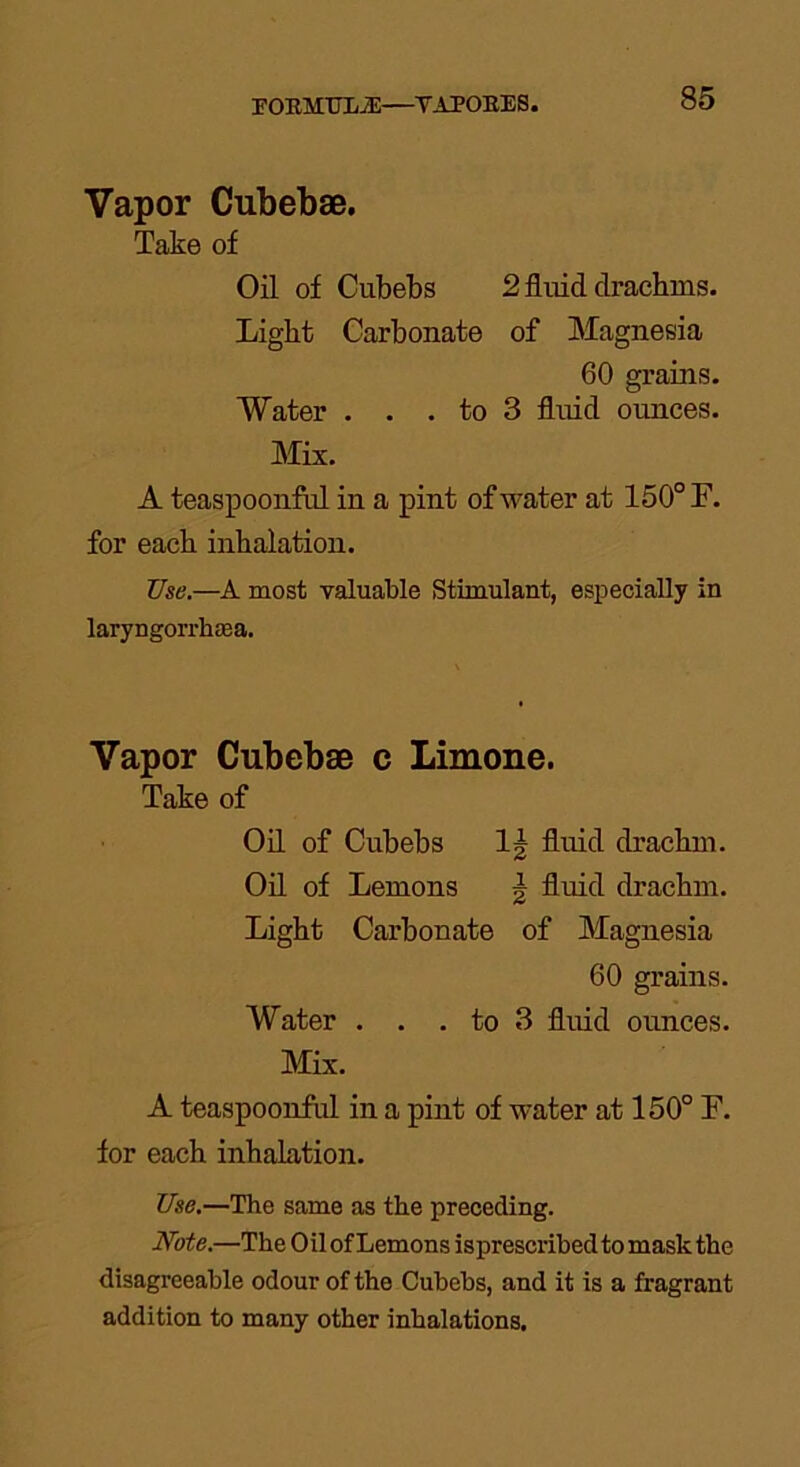 EORMTJEA:—YAPOEES. Vapor Cubebae. Take of Oil of Cubebs 2 fluid clracbms. Light Carbonate of Magnesia 60 grains. Water . . . to 3 fluid ounces. Mix. A teaspoonful in a pint of water at 150° F. for each inhalation. Use.—A most valuable Stimulant, especially in laryngorrhasa. Vapor Cubebae c Limone. Take of Oil of Cubebs 1| fluid drachm. Oil of Lemons \ fluid drachm. Light Carbonate of Magnesia 60 grains. Water . . . to 3 fluid ounces. Mix. A teaspoonful in a pint of water at 150° F. for each inhalation. Use.—The same as the preceding. Note.—The Oil of Lemons isprescribed to mask the disagreeable odour of the Cubebs, and it is a fragrant addition to many other inhalations.