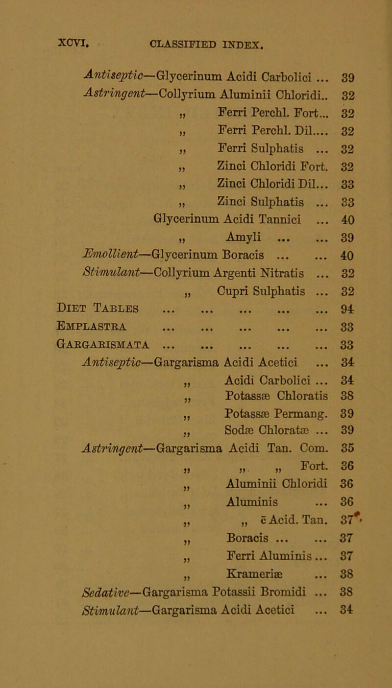 Antiseptic—Glycerinum Acidi Carbolici ... 39 Astringent—Collyrium Aluminii Chloridi.. 32 Ferri Perchl. Fort... 32 JJ Ferri Perchl. Dil.... 32 JJ Ferri Sulphatis ... 32 JJ Zinci Chloridi Fort. 32 JJ Zinci Chloridi Dil... 33 JJ Zinci Sulphatis ... 33 Glycerinum Acidi Tannici ... 40 JJ Amyli 39 Emollient—Glycerinum Boracis 40 Stimulant—Collyrium Argenti Nitratis ... 32 JJ Cupri Sulphatis ... 32 Diet Tables ... ... ... 94 Emplastra ... ... ... 33 Gargarishata ... ... ... ... ... 33 Antiseptic—Gargarisma Acidi Acetici 34 JJ Acidi Carbolici ... 34 JJ Potassie Chloratis 38 JJ Potasste Permang. 39 JJ Soda; Chloratas ... 39 Astringent—Gargarisma Acidi Tan. Com. 35 JJ „ „ Fort. 36 JJ Aluminii Chloridi 36 JJ Aluminis 36 JJ „ c Acid. Tan. 37* JJ Boracis 37 JJ Ferri Aluminis... 37 JJ Kramerias 38 Sedative—Gargarisma Potassii Bromidi ... 38 Stimulant—Gargarisma Acidi Acetici 34