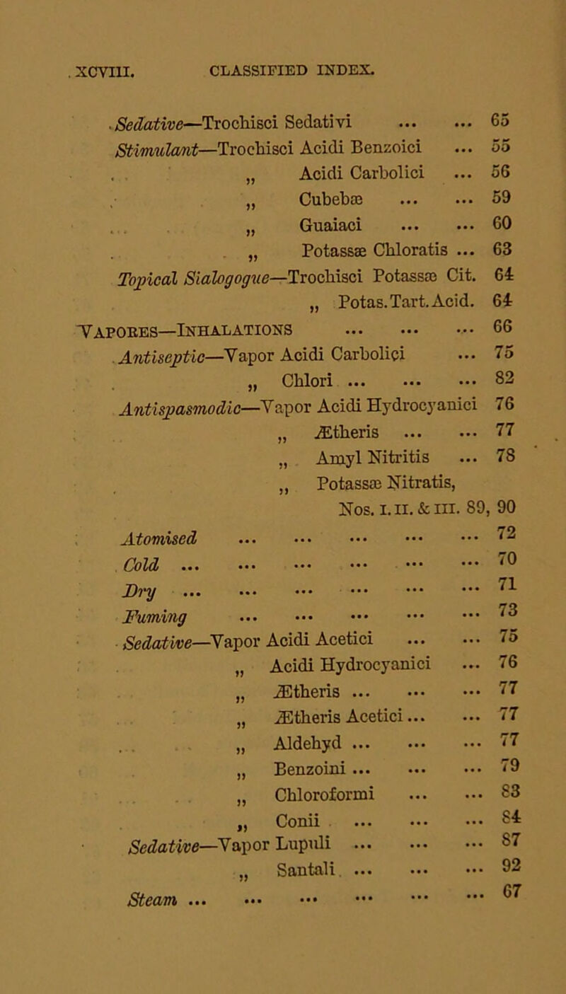 ■ Sedative—TrocMsci Sedativi 65 Stimulant—Troehisci Acidi Benzoici ... 55 , „ Acidi Carbolici ... 56 „ Cubebai 59 „ Guaiaci 60 „ Potassse Cbloratis ... 63 Topical Sialogoguc—Troehisci Potassse Cit. 64 „ Potas. Tart. Acid. 64 Vapob.es—Inhalations 66 Antiseptic—Vapor Acidi Carbolici ••• 75 5> Chlori 82 Antispasmodic— •Vapor Acidi Hydrocyanici 76 „ jEtheris 77 Amyl Nitritis „ Potassai Nitratis, 78 Nos. i. II. & in. 89, 90 Atomised ... ••• ••• ••• 72 Cold ... ••• ... ••• ••• 70 Dry ... ... ••• ••• 71 Fuming ... ... ... ... 73 Sedative—Vapor Acidi Acetici 75 Acidi Hydrocyanici 76 JEtheris 77 iEtheris Acetici 77 J> Aldehyd 77 )> Benzoini ... 79 JJ Chloroformi 83 9) Conii 84 Sedative—Vapor Lupuli 87 » Santali 92 Steam . Ml ••• 67 Steam ...