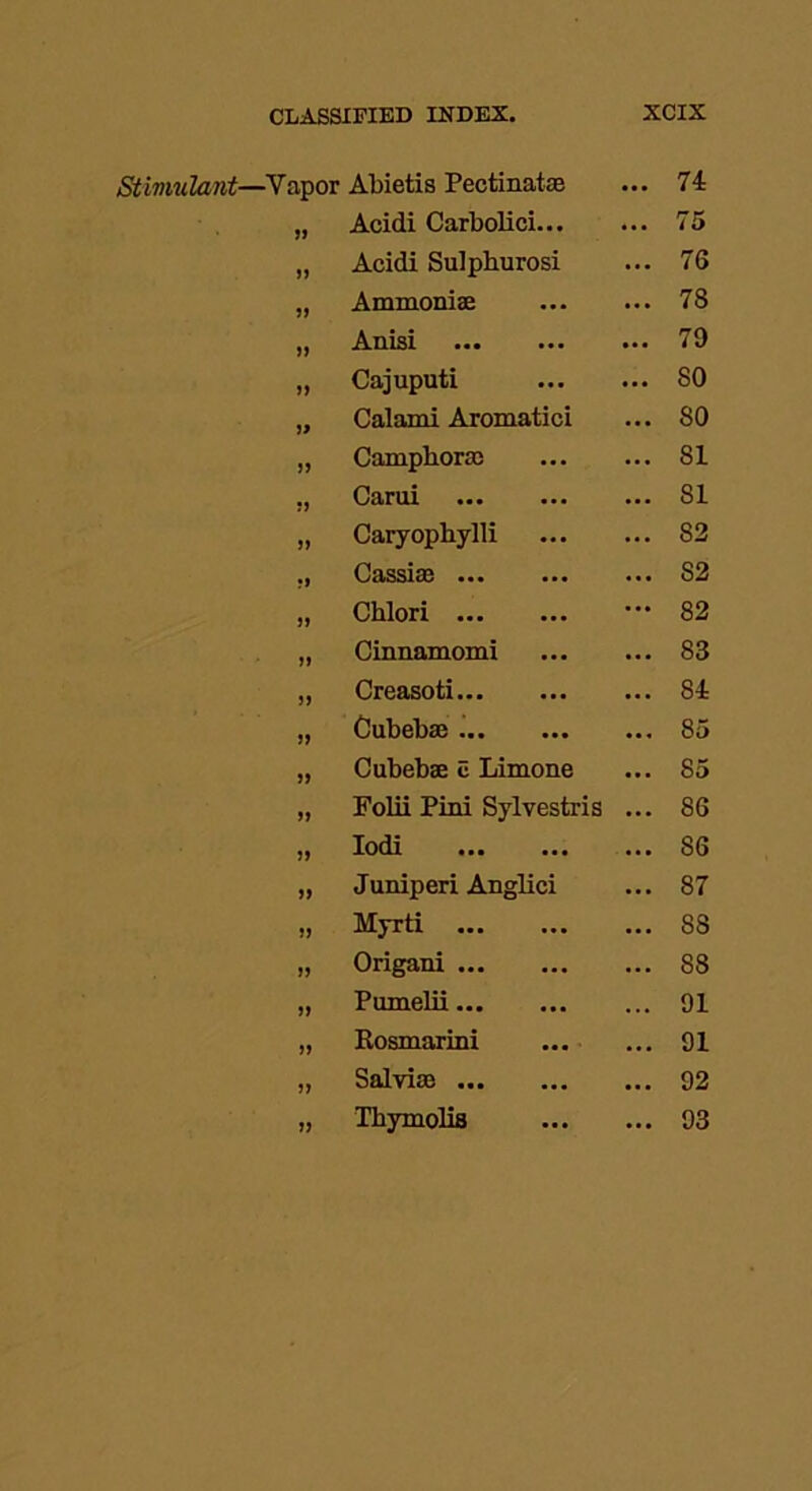 —Yapor Abietis Pectinate • •• 74 If Acidi Carbolici... ... 75 a Acidi Sulphurosi ... 76 51 Ammonise ... 78 a Anisi ... 79 Cajuputi ... 80 j) Calami Aromatici ... 80 >> Camphoric ... 81 a Carui ... 81 a Caryophylli ... 82 •i Cassise ... S2 a Chlori ... 82 a Cinnamomi ... 83 if Creasoti ... 84 a Cubebae ... 85 if Cubebae c Limone ... 85 a Folii Pirn Sylvestris ... 86 if Iodi ... ... ... S6 if Juniperi Anglici ... 87 if Myrti ... 88 if Origani ... 88 if Pumelii ... 91 a Rosmarini ... 91 if Salvias ... ... ... 92 if Thymolis ... 93