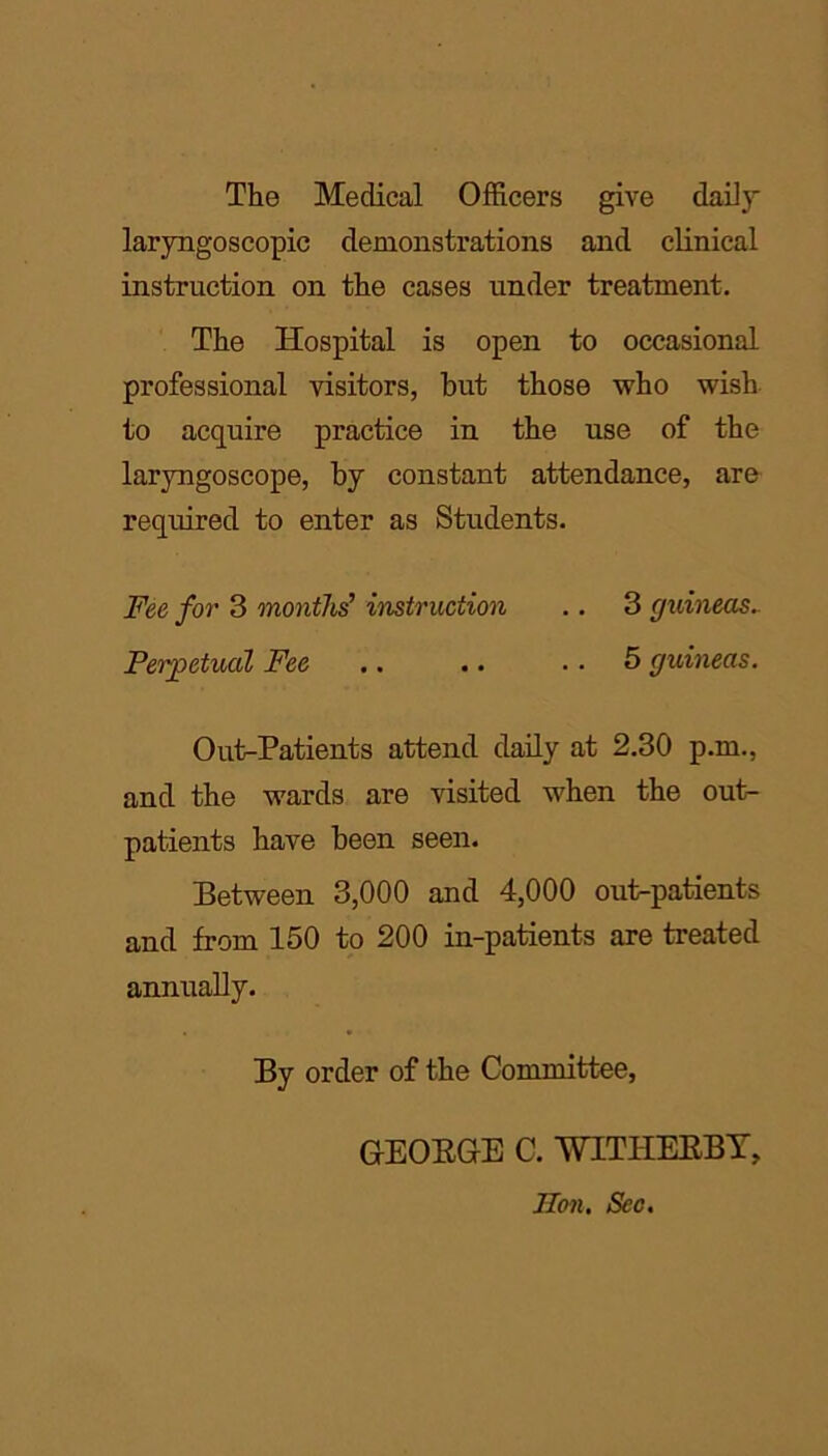 The Medical Officers give daily laryngoscopic demonstrations and clinical instruction on the cases under treatment. The Hospital is open to occasional professional visitors, but those who wish to acquire practice in the use of the laryngoscope, by constant attendance, are required to enter as Students. Fee for 3 months’ instruction .. 3 guineas.. Perpetual Fee .. .. 5 guineas. Out-Patients attend daily at 2.30 p.m., and the wards are visited when the out- patients have been seen. Between 3,000 and 4,000 out-patients and from 150 to 200 in-patients are treated annually. By order of the Committee, GEORGE C. WITIIERBY, Hon. Sec.