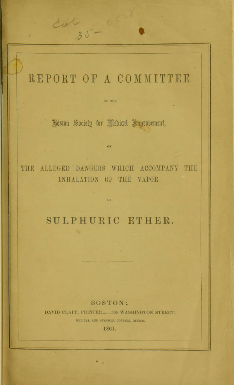 ✓ REPORT OF A COMMITTEE OF THE Boston ^ottetn for Unreal Improkmcnt, ON THE ALLEGED DANGERS WHICH ACCOMPANY THE INHALATION OF THE YAPOIl OF SULPHURIC ETHER. BOSTON: DAVID CLAPP, PRINTER 334 WASHINGTON STREET. MEDICAL AND SURGICAL JOURNAL OFFICE. 1861.