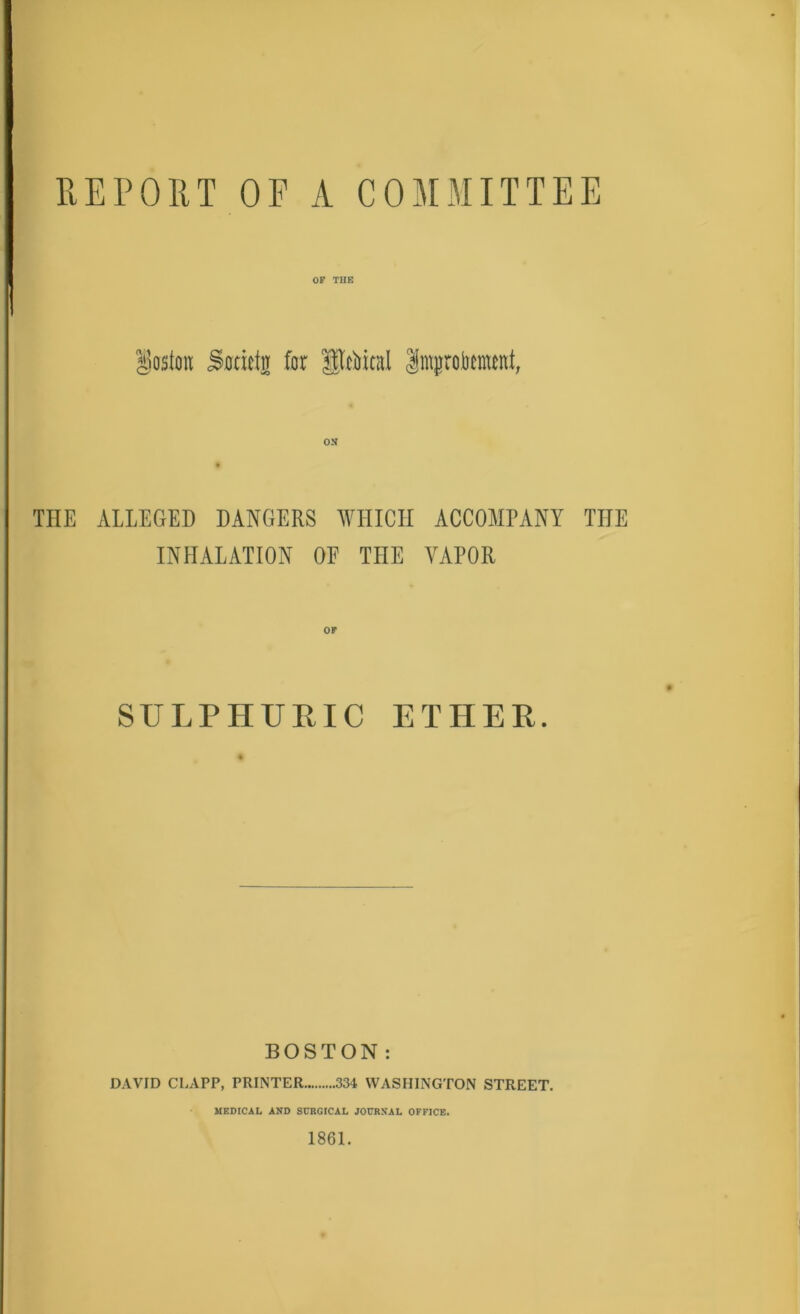 REPORT OF A COMMITTEE 1 Boston OF THE Sotictfl for Stoical Impbenunt, ON THE ALLEGED DANGERS WHICH ACCOMPANY THE INHALATION OE THE VAPOR OF SULPHURIC ETHER. BOSTON: DAVID CLAPP, PRINTER 334 WASHINGTON STREET. MEDICAL AND SURGICAL JOURNAL OFFICE. 1861.