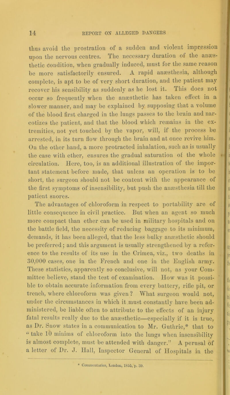 thus avoid the prostration of a sudden and violent impression upon the nervous centres. The necessary duration of the anaes- thetic condition, when gradually induced, must for the same reason be more satisfactorily ensured. A rapid anaesthesia, although complete, is apt to be of very short duration, and the patient may recover his sensibility as suddenly as he lost it. This does not occur so frequently when the anaesthetic has taken effect in a slower manner, and may be explained by supposing that a volume of the blood first charged in the lungs passes to the brain and nar- cotizes the patient, and that the blood which remains in the ex- tremities, not yet touched by the vapor, will, if the process be arrested, in its turn flow through the brain and at once revive him. On the other hand, a more protracted inhalation, such as is usually the case with ether, ensures the gradual saturation of the whole circulation. Here, too, is an additional illustration of the impor- tant statement before made, that unless an operation is to be short, the surgeon should not be content with the appearance of the first symptoms of insensibility, but push the anaesthesia till the patient snores. The advantages of chloroform in respect to portability are of little consequence in civil practice. But when an agent so much more compact than ether can be used in military hospitals and on the battle field, the necessity of reducing baggage to its minimum, demands, it has been alleged, that the less bulky an ms the tic should be preferred; and this argument is usually strengthened by a refer- ence to the results of its use in the Crimea, viz., two deaths in 30,000 cases, one in the French and one in the English army. These statistics, apparently so conclusive, will not, as your Com- mittee believe, stand the test of examination. How was it possi- ble to obtain accurate information from every battery, rifle pit, or trench, where chloroform was given ? What surgeon would not, under the circumstances in which it.must constantly have been ad- ministered, be liable often to attribute to the effects of an injury fatal results really due to the ansesthctic—especially if it is true, as Dr. Snow states in a communication to Mr. Guthrie,* that to “ take 10 minims of chloroform into the lungs when insensibility is almost complete, must be attended with danger.” A perusal of a letter of Dr. J. Hall, Inspector General of Hospitals in the * Commentaries, London, 1855, p. 39.
