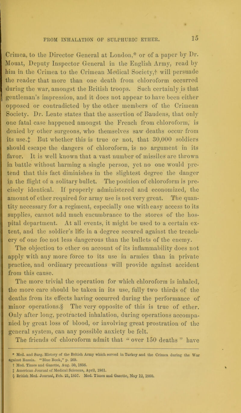 Crimea, to the Director General at London,* * * § or of a paper by Dr. Mouat, Deputy Inspector General in the English Army, read by him in the Crimea to the Crimean Medical Society,'!* will persuade the reader that more than one death from chloroform occurred during the war, amongst the British troops. Such certainly is that gentleman’s impression, and it docs not appear to have been either opposed or contradicted by the other members of the Crimean Society. Dr. Lento states that the assertion of Baudens, that only one fatal case happened amongst the French from chloroform, is denied by other surgeons, who themselves saw deaths occur from its use.I But whether this is true or not, that 30,000 soldiers should escape the dangers of chloroform, is no argument in its favor. It is well known that a vast number of missiles arc thrown in battle without harming a single person, yet no one would pre- tend that this fact diminishes in the slightest degree the danger in the flight of a solitary bullet. The position of chloroform is pre- cisely identical. If properly administered and economized, the amount of ether required for army use is not very great. The quan- tity necessary for a regiment, especially one with easy access to its supplies, cannot add much encumbrance to the stores of the hos- pital department. At all events, it might be used to a certain ex- tent, and the soldier’s life in a degree secured against the treach- ery of one foe not less dangerous than the bullets of the enemy. The objection to ether on account of its inflammability does not apply with any more force to its use in armies than in private practice, and ordinary precautions will provide against accident from this cause. The more trivial the operation for which chloroform is inhaled, the more care should be taken in its use, fully two thirds of the deaths from its effects having occurred during the performance of minor operations.§ The very opposite of this is true of ether. Only after long, protracted inhalation, during operations accompa- nied by great loss of blood, or involving great prostration of the general system, can any possible anxiety be felt. The friends of chloroform admit that “ over 150 deaths ” have * >led. and Surg. History of the British Army which served in Turkey and the Crimea during the War against Russia. “Blue Book,” p. 269. t Med. Times and Gazette, Aug. 30, 1856. % American Journal of Medical Sciences, April, 1861. § British Med. Journal, i'eb. 21,1857. Med. Times and Gazette, May 12, I860.