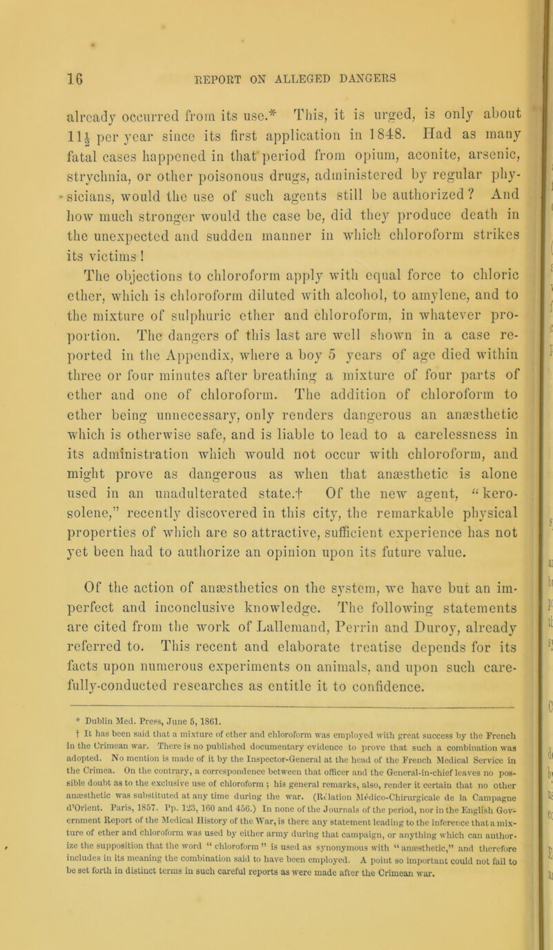 already occurred from its use.* This, it is urged, is only about 111 per year since its first application in 1848. Had as many fatal cases happened in that period from opium, aconite, arsenic, strychnia, or other poisonous drugs, administered by regular phy- sicians, would the use of such agents still be authorized ? And how much stronger would the case be, did they produce death in the unexpected and sudden manner in which chloroform strikes its victims ! The objections to chloroform apply with equal force to chloric ether, which is chloroform diluted with alcohol, to amylene, and to the mixture of sulphuric ether and chloroform, in whatever pro- portion. The dangers of this last are well shown in a case re- ported in the Appendix, where a boy 5 years of age died within three or four minutes after breathing a mixture of four parts of ether and one of chloroform. The addition of chloroform to ether being unnecessary, only renders dangerous an anaesthetic which is otherwise safe, and is liable to lead to a carelessness in its administration which would not occur with chloroform, and might prove as dangerous as when that anaesthetic is alone used in an unadulterated state.f Of the new agent, “ kcro- solenc,” recently discovered in this city, the remarkable physical properties of which are so attractive, sufficient experience has not yet been had to authorize an opinion upon its future value. Of the action of anaesthetics on the system, we have but an im- perfect and inconclusive knowledge. The following statements are cited from the work of Lallemand, Perrin and Duroy, already referred to. This recent and elaborate treatise depends for its facts upon numerous experiments on animals, and upon such care- fully-conducted researches as entitle it to confidence. * Dublin Med. Press, June 5,1861. f It has been said that a mixture of ether and chloroform was employed with great success by the French in the Crimean war. There is no published documentary evidence to prove that such a combination was adopted. No mention is made of it by the Inspector-General at the head of the French Medical Service in the Crimea. On the contrary, a correspondence between that officer and the General-in-chief leaves no pos- sible doubt as to the exclusive use of chloroform ; his general remarks, also, render it certain that no other anassthetic was substituted at any time during the war. (Rtlation Medico-Chirurgicale de la Campagne d’Orient. Paris, 1851. Pp. l'J3, 160 and 456.) In none of the Journals of the period, nor in the English Gov- ernment Report of the Medical History of the W ar, is there any statement leading to the inference that a mix- ture of ether and chloroform was used by either army during that campaign, or anything which can author- ize the supposition that the word “ chloroform ” is used as synonymous with “ anaesthetic,” and therefore includes in its meaning the combination said to have been employed. A point so important could not fail to be set forth in distiuct terms in such careful reports as were made after the Crimean war.