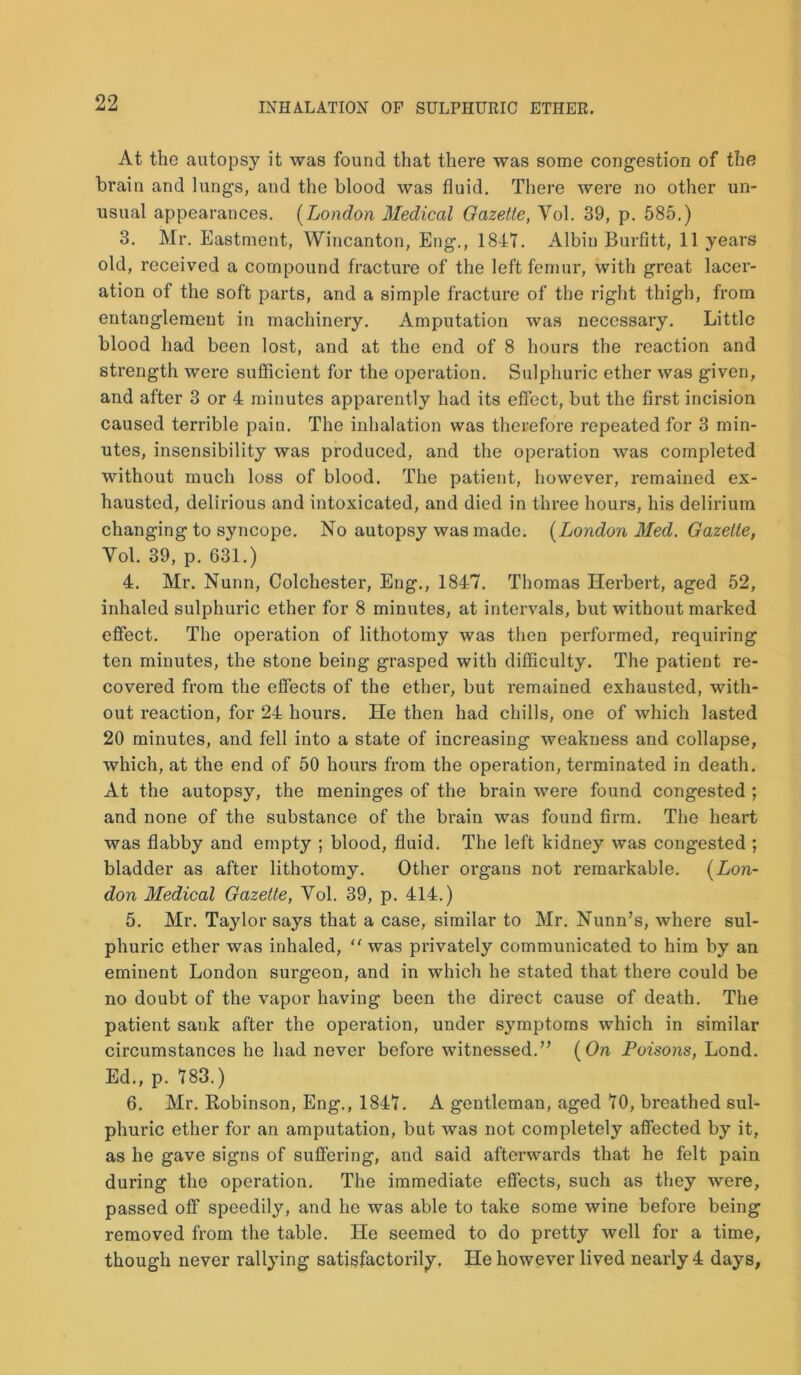 At the autopsy it was found that there was some congestion of the brain and lungs, and the blood was fluid. There were no other un- usual appearances. (London Medical Gazette, Vol. 39, p. 585.) 3. Mr. Eastment, Wincanton, Eng., 1847. Albin Burfitt, 11 years old, received a compound fracture of the left femur, with great lacer- ation of the soft parts, and a simple fracture of the right thigh, from entanglement in machinery. Amputation was necessary. Little blood had been lost, and at the end of 8 hours the reaction and strength were sufficient for the operation. Sulphuric ether was given, and after 3 or 4 minutes apparently had its effect, but the first incision caused terrible pain. The inhalation was therefore repeated for 3 min- utes, insensibility was produced, and the operation was completed without much loss of blood. The patient, however, remained ex- hausted, delirious and intoxicated, and died in three hours, his delirium changing to syncope. No autopsy was made. (London Med. Gazette, Yol. 39, p. 631.) 4. Mr. Nunn, Colchester, Eng., 1847. Thomas Herbert, aged 52, inhaled sulphuric ether for 8 minutes, at intervals, but without marked effect. The operation of lithotomy was then performed, requiring ten minutes, the stone being grasped with difficulty. The patient re- covered from the effects of the ether, but remained exhausted, with- out reaction, for 24 hours. He then had chills, one of which lasted 20 minutes, and fell into a state of increasing weakness and collapse, which, at the end of 50 hours from the operation, terminated in death. At the autopsy, the meninges of the brain were found congested ; and none of the substance of the brain was found firm. The heart was flabby and empty ; blood, fluid. The left kidney was congested ; bladder as after lithotomy. Other organs not remarkable. (Lon- don Medical Gazette, Vol. 39, p. 414.) 5. Mr. Taylor says that a case, similar to Mr. Nunn’s, where sul- phuric ether was inhaled, “ was privately communicated to him by an eminent London surgeon, and in which he stated that there could be no doubt of the vapor having been the direct cause of death. The patient sank after the operation, under symptoms which in similar circumstances he had never before witnessed.” (On Poisons, Lond. Ed., p. 783.) 6. Mr. Robinson, Eng., 1847. A gentleman, aged 70, breathed sul- phuric ether for an amputation, but was not completely affected by it, as he gave signs of suffering, and said afterwards that he felt pain during the operation. The immediate effects, such as they were, passed off speedily, and he was able to take some wine before being removed from the table. He seemed to do pretty well for a time, though never rallying satisfactorily. He however lived nearly 4 days.