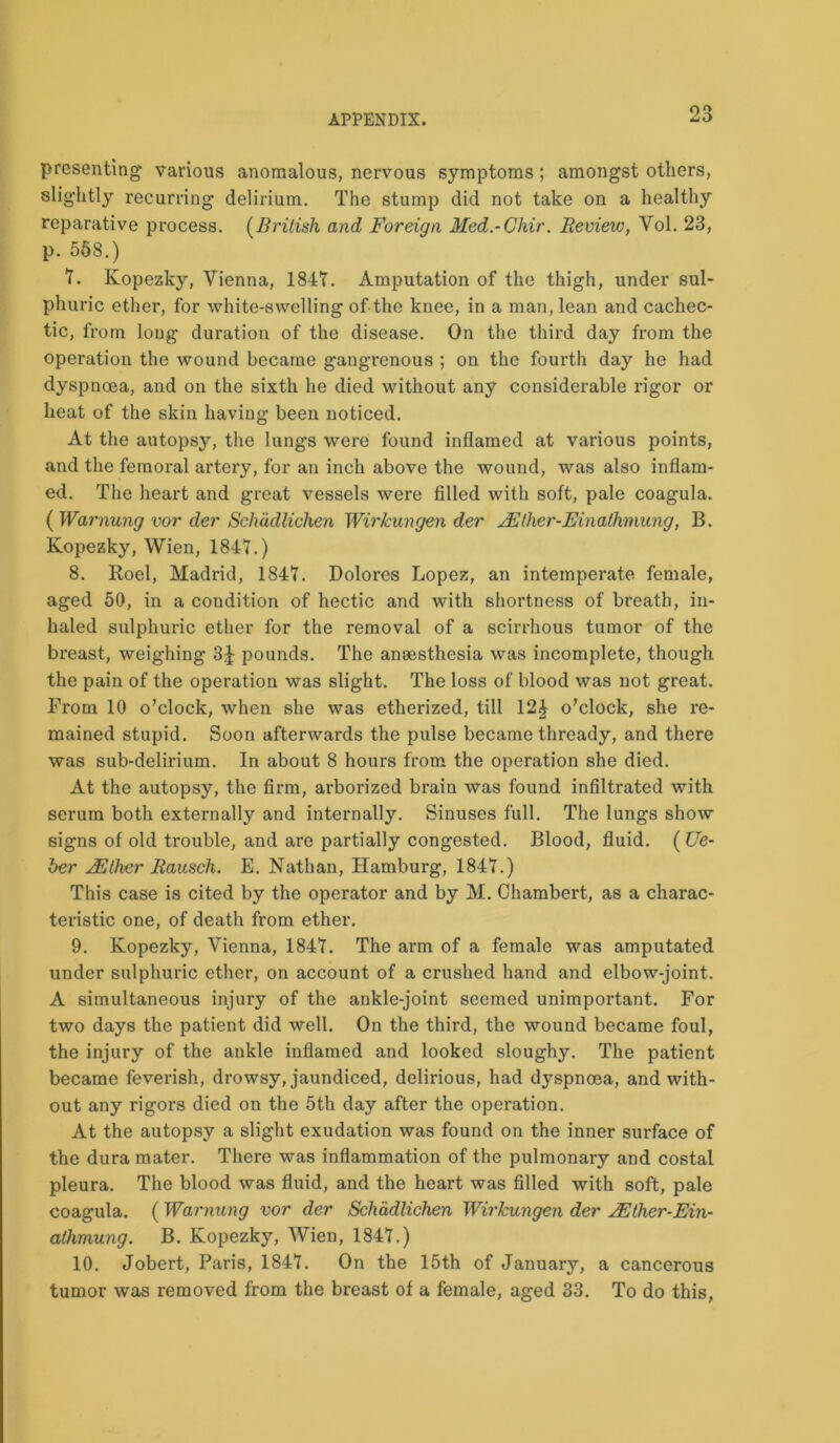 presenting various anomalous, nervous symptoms; amongst others, slightly recurring delirium. The stump did not take on a healthy reparative process. (British and Foreign Med.-Chir. Review, Vol. 23, p. 568.) 1. Kopezky, Vienna, 1841. Amputation of the thigh, under sul- phuric ether, for white-swelling of the knee, in a man, lean and cachec- tic, from long duration of the disease. On the third day from the operation the wound became gangrenous ; on the fourth day he had dyspnoea, and on the sixth he died without any considerable rigor or heat of the skin having been noticed. At the autopsy, the lungs were found inflamed at various points, and the femoral artery, for an inch above the wound, was also inflam- ed. The heart and great vessels were filled with soft, pale coagula. ( Warnung vor der Schadliehen Wirkungen der JEther-Einatlimung, B. Kopezky, Wien, 1841.) 8. Roel, Madrid, 1841. Dolores Lopez, an intemperate female, aged 50, in a condition of hectic and with shortness of breath, in- haled sulphuric ether for the removal of a scirrhous tumor of the breast, weighing 3J pounds. The anaesthesia was incomplete, though the pain of the operation was slight. The loss of blood was not great. From 10 o’clock, when she was etherized, till 12J o’clock, she re- mained stupid. Soon afterwards the pulse became thready, and there was sub-delirium. In about 8 hours from the operation she died. At the autopsy, the firm, arborized brain was found infiltrated with serum both externally and internally. Sinuses full. The lungs show signs of old trouble, and are partially congested. Blood, fluid. ( Ue- ber JRher Rausch. E. Nathan, Hamburg, 1841.) This case is cited by the operator and by M. Chambert, as a charac- teristic one, of death from ether. 9. Kopezky, Vienna, 1841. The arm of a female was amputated under sulphuric ether, on account of a crushed hand and elbow-joint. A simultaneous injury of the ankle-joint seemed unimportant. For two days the patient did well. On the third, the wound became foul, the injury of the ankle inflamed and looked sloughy. The patient became feverish, drowsy, jaundiced, delirious, had dyspnoea, and with- out any rigors died on the 5th day after the operation. At the autopsy a slight exudation was found on the inner surface of the dura mater. There was inflammation of the pulmonary and costal pleura. The blood was fluid, and the heart was filled with soft, pale coagula. ( Warnung vor der Schadliehen Wirkungen der 2Ether-Ein- athmung. B. Kopezky, Wien, 1841.) 10. Jobert, Paris, 1841. On the 15th of January, a cancerous tumor was removed from the breast of a female, aged 33. To do this,