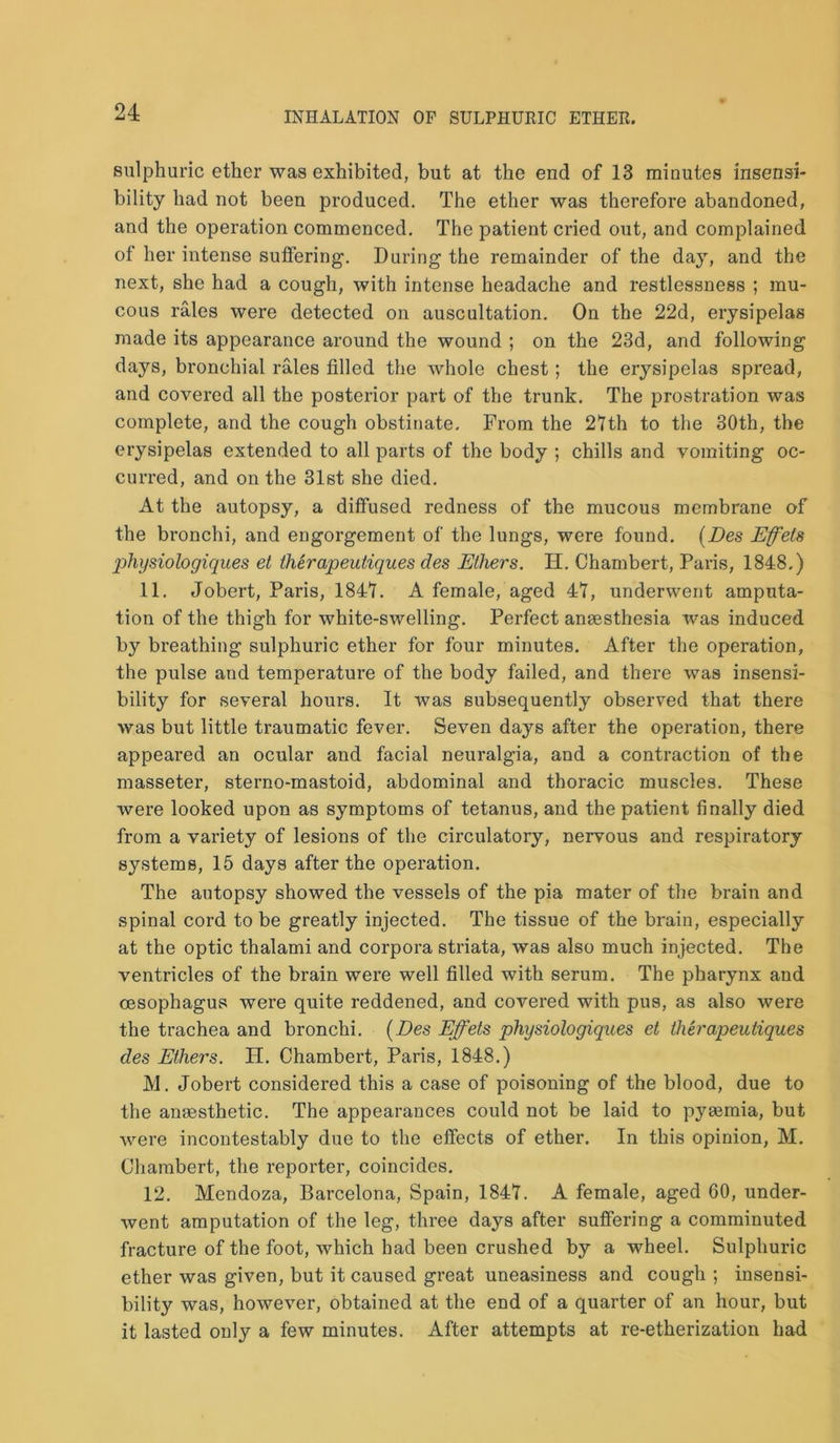 sulphuric ether was exhibited, but at the end of 13 minutes insensi- bility had not been produced. The ether was therefore abandoned, and the operation commenced. The patient cried out, and complained of her intense suffering'. During the remainder of the day, and the next, she had a cough, with intense headache and restlessness ; mu- cous rales were detected on auscultation. On the 22d, erysipelas made its appearance around the wound ; on the 23d, and following days, bronchial rales filled the whole chest; the erysipelas spread, and covered all the posterior part of the trunk. The prostration was complete, and the cough obstinate. From the 21th to the 30th, the erysipelas extended to all parts of the body ; chills and vomiting oc- curred, and on the 31st she died. At the autopsy, a diffused redness of the mucous membrane of the bronchi, and engorgement of the lungs, were found. (Des Effets physiologiques et therapeutiques des Ethers. H. Chambert, Paris, 1848.) 11. Jobert, Paris, 1841. A female, aged 41, underwent amputa- tion of the thigh for white-swelling. Perfect ansesthesia was induced by breathing sulphuric ether for four minutes. After the operation, the pulse and temperature of the body failed, and there was insensi- bility for several hours. It was subsequently observed that there was but little traumatic fever. Seven days after the operation, there appeared an ocular and facial neuralgia, and a contraction of the masseter, sterno-mastoid, abdominal and thoracic muscles. These were looked upon as symptoms of tetanus, and the patient finally died from a variety of lesions of the circulatory, nervous and respiratory systems, 15 days after the operation. The autopsy showed the vessels of the pia mater of the brain and spinal cord to be greatly injected. The tissue of the brain, especially at the optic thalami and corpora striata, was also much injected. The ventricles of the brain were well filled with serum. The pharynx and oesophagus were quite reddened, and covered with pus, as also were the trachea and bronchi. (Des Effets physiologiques et therapeutiques des Ethers. H. Chambert, Paris, 1848.) M. Jobert considered this a case of poisoning of the blood, due to the anaesthetic. The appearances could not be laid to pyaemia, but were incontestably due to the effects of ether. In this opinion, M. Chambert, the reporter, coincides. 12. Mendoza, Barcelona, Spain, 1847. A female, aged 60, under- went amputation of the leg, three days after suffering a comminuted fracture of the foot, which had been crushed by a wheel. Sulphuric ether was given, but it caused great uneasiness and cough ; insensi- bility was, however, obtained at the end of a quarter of an hour, but it lasted only a few minutes. After attempts at re-etherization had