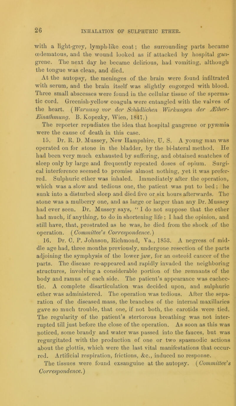 with a light-grey, lymph-like coat; the surrounding parts became oedematous, and the wound looked as if attacked by hospital gan- grene. The next day he became delirious, had vomiting, although the tongue was clean, and died. At the autopsy, the meninges of the brain were found infiltrated with serum, and the brain itself was slightly engorged with blood. Three small abscesses were found in the cellular tissue of the sperma- tic cord. Greenish-yellow coagula were entangled with the valves of the heart. (Warming vor cler Schddlichen Wirkangen der IE (her- Einathinung. B. Kopezky, Wien, 1847.) The reporter repudiates the idea that hospital gangrene or pyaemia were the cause of death in this case. 15. Dr. R. D. Mussey, New Hampshire, U. S. A young man was operated on for stone in the bladder, by the bi-lateral method. lie had been very much exhausted by suffering, and obtained snatches of sleep only by large and frequently repeated doses of opium. Surgi- cal interference seemed to promise almost nothing, yet it was prefer- red. Sulphuric ether was inhaled. Immediately after the operation, which was a slow and tedious one, the patient was put to bed ; he sunk into a disturbed sleep and died five or six hours afterwards. The stone was a mulberry one, and as large or larger than any Dr. Mussey had ever seen. Dr. Mussey says, “ I do not suppose that the ether had much, if anything, to do in shortening life ; I had the opinion, and still have, that, prostrated as he was, he died from the shock of the operation. (Covimittee’s Correspondence.) 16. Dr. C. P. Johnson, Richmond, Va., 1853. A negress of mid- dle age had, three months previously, undergone resection of the parts adjoining the symphysis of the lower jaw, for an osteoid cancer of the parts. The disease re-appeared and rapidly invaded the neighboring structures, involving a considerable portion of the remnants of the body and ramus of each side. The patient’s appearance was cachec- tic. A complete disarticulation was decided upon, and sulphuric ether was administered. The operation was tedious. After the sepa- ration of the diseased mass, the branches of the internal maxillaries gave so much trouble, that one, if not both, the carotids were tied. The regularity of the patient’s stertorous breathing was not inter- rupted till just before the close of the operation. As soon as this was noticed, some brandy and water was passed into the fauces, but was regurgitated with the production of one or two spasmodic actions about the glottis, which were the last vital manifestations that occur- red. Artificial respiration, frictions, &c., induced no response. The tissues were found exsanguine at the autopsy. (Committee’s Correspondence.)